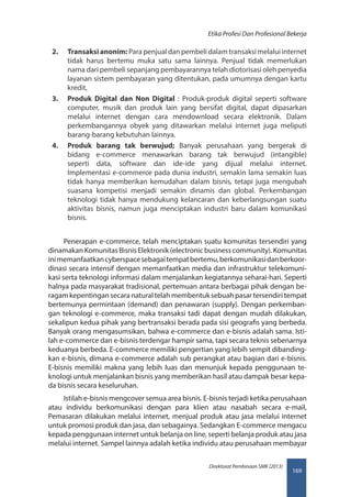 169
Direktorat Pembinaan SMK (2013)
Etika Profesi Dan Profesional Bekerja
2.	 Transaksi anonim: Para penjual dan pembeli dalam transaksi melalui internet
tidak harus bertemu muka satu sama lainnya. Penjual tidak memerlukan
nama dari pembeli sepanjang pembayarannya telah diotorisasi oleh penyedia
layanan sistem pembayaran yang ditentukan, pada umumnya dengan kartu
kredit,
3.	 Produk Digital dan Non Digital : Produk-produk digital seperti software
computer, musik dan produk lain yang bersifat digital, dapat dipasarkan
melalui internet dengan cara mendownload secara elektronik. Dalam
perkembangannya obyek yang ditawarkan melalui internet juga meliputi
barang-barang kebutuhan lainnya.
4.	 Produk barang tak berwujud; Banyak perusahaan yang bergerak di
bidang e-commerce menawarkan barang tak berwujud (intangible)
seperti data, software dan ide-ide yang dijual melalui internet.
Implementasi e-commerce pada dunia industri, semakin lama semakin luas
tidak hanya memberikan kemudahan dalam bisnis, tetapi juga mengubah
suasana kompetisi menjadi semakin dinamis dan global. Perkembangan
teknologi tidak hanya mendukung kelancaran dan keberlangsungan suatu
aktivitas bisnis, namun juga menciptakan industri baru dalam komunikasi
bisnis.
Penerapan e-commerce, telah menciptakan suatu komunitas tersendiri yang
dinamakan Komunitas Bisnis Elektronik (electronic business community). Komunitas
inimemanfaatkancyberspacesebagaitempatbertemu,berkomunikasidanberkoor-
dinasi secara intensif dengan memanfaatkan media dan infrastruktur telekomuni-
kasi serta teknologi informasi dalam menjalankan kegiatannya seharai-hari. Seperti
halnya pada masyarakat tradisional, pertemuan antara berbagai pihak dengan be-
ragam kepentingan secara natural telah membentuk sebuah pasar tersendiri tempat
bertemunya permintaan (demand) dan penawaran (supply). Dengan perkemban-
gan teknologi e-commerce, maka transaksi tadi dapat dengan mudah dilakukan,
sekalipun kedua pihak yang bertransaksi berada pada sisi geografis yang berbeda.
Banyak orang mengasumsikan, bahwa e-commerce dan e-bisnis adalah sama. Isti-
lah e-commerce dan e-bisnis terdengar hampir sama, tapi secara teknis sebenarnya
keduanya berbeda. E-commerce memiliki pengertian yang lebih sempit dibanding-
kan e-bisnis, dimana e-commerce adalah sub perangkat atau bagian dari e-bisnis.
E-bisnis memiliki makna yang lebih luas dan menunjuk kepada penggunaan te-
knologi untuk menjalankan bisnis yang memberikan hasil atau dampak besar kepa-
da bisnis secara keseluruhan.
Istilah e-bisnis mengcover semua area bisnis. E-bisnis terjadi ketika perusahaan
atau individu berkomunikasi dengan para klien atau nasabah secara e-mail,
Pemasaran dilakukan melalui internet, menjual produk atau jasa melalui internet
untuk promosi produk dan jasa, dan sebagainya. Sedangkan E-commerce mengacu
kepada penggunaan internet untuk belanja on line, seperti belanja produk atau jasa
melalui internet. Sampel lainnya adalah ketika individu atau perusahaan membayar
 