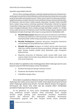 Direktorat Pembinaan SMK (2013)
Etika Profesi Dan Profesional Bekerja
170
sejumlah uang melalui internet.
Diera e-bisnis, berbagai aktivitas,mulaidarisekedarpembicaraan tekstual sam-
paidengantransaksibisnistelahdilakukanmelintasibatasdemibatasdanzonawaktu
yanghampirpadasaatyangbersamaan.Dalamsituasisepertiini,peluanguntukber-
bagaikesempatanmenjalinrelasibisnis,persahabatanataupunlainnyaterbukalebar.
Di Indonesia, internet belum terlalu popular digunakan menjadi media interaktif
bisnis, bukan hanya karena minimnya penetrasi infrastruktur internet ke lapisan
masyarakat, tetapi juga masih banyak pelaku usaha yang belum memahami bagai-
mana mengkomunikasikan bisnis melalui jaringan teknologi mutakhir ini. Hampir
semua calon konsumen di Indonesia masih memiliki keragu-raguan (skeptis) untuk
melakukan transaksi di jaringan toko maya ini, yang antara lain disebabkan oleh :
a.	 Masalah Kepercayaan; Mayoritas konsumen di Indonesia masih belum
mempercayai kebenaran sistem penjualan on line, karena takut tertipu
disamping tidak melihat langsung produk yang ditawarkan.
b.	 Masalah Pembayaran; mayoritas konsumen meragukan keamanan
cara pembayaran yang dilakukannya melalui internet.
c.	 Masalah Info produk; Keraguan ini timbul, karena calon konsumen
tidak bisa melihat langsung barang yang dijual, sehingga selain tidak
yakin dengan kualitas produk yang ditawarkan juga meragukan
kebenarannya.
d.	 Mayoritas konsumen di Indonesia masih merasa lebih aman serta
nyaman dalam bertransaksi yang dilakukan dengan cara interaksi dua
arah secara langsung.
Bisnis di dalam era globalisasi akan diselenggarakan dalam dukungan penuh suatu
kerja tim yang memiliki kemampuan untuk memadukan :
a.	 Keuletan bernegosiasi dengan wawasan (vision)
b.	 Kesabaran dan keuletan hati (tenacity)
c.	 Fleksibilitas dengan fokus.
Bisnis dalam era globalisasi dilakukan dengan melintasi jarak, keanekaragaman
lingkungan dan waktu secara cepat dan mudah. Untuk dapat bersaing dan berhasil
dalam lingkungan global yang dinamis, haruslah dibekali dengan kesungguhan,
kemampuan dan inovasi serta selalu siap dan waspada dalam menghadapi
perubahan lingkungan bisnis yang cepat.
Di era globalisasi ini, dunia bisnis menghadapi lingkungan persaingan
yang cenderung semakin turbulen. Peran komunikasi bisnis menjadi
semakin sangat penting, yaitu kemampuan membaca, menafsirkan
laporan dan informasi dari lingkungan. Disamping kemampuan
menyampaikan gagasan, baik lisan maupun tertulis secara sistematik.
 