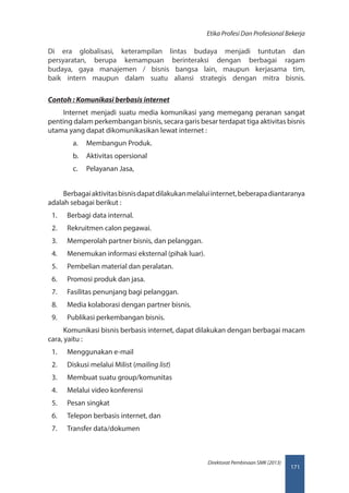 171
Direktorat Pembinaan SMK (2013)
Etika Profesi Dan Profesional Bekerja
Di era globalisasi, keterampilan lintas budaya menjadi tuntutan dan
persyaratan, berupa kemampuan berinteraksi dengan berbagai ragam
budaya, gaya manajemen / bisnis bangsa lain, maupun kerjasama tim,
baik intern maupun dalam suatu aliansi strategis dengan mitra bisnis.
Contoh : Komunikasi berbasis internet
Internet menjadi suatu media komunikasi yang memegang peranan sangat
penting dalam perkembangan bisnis, secara garis besar terdapat tiga aktivitas bisnis
utama yang dapat dikomunikasikan lewat internet :
a.	 Membangun Produk.
b.	 Aktivitas opersional
c.	 Pelayanan Jasa,
Berbagaiaktivitasbisnisdapatdilakukanmelaluiinternet,beberapadiantaranya
adalah sebagai berikut :
1.	 Berbagi data internal.
2.	 Rekruitmen calon pegawai.
3.	 Memperolah partner bisnis, dan pelanggan.
4.	 Menemukan informasi eksternal (pihak luar).
5.	 Pembelian material dan peralatan.
6.	 Promosi produk dan jasa.
7.	 Fasilitas penunjang bagi pelanggan.
8.	 Media kolaborasi dengan partner bisnis.
9.	 Publikasi perkembangan bisnis.
Komunikasi bisnis berbasis internet, dapat dilakukan dengan berbagai macam
cara, yaitu :
1.	 Menggunakan e-mail
2.	 Diskusi melalui Milist (mailing list)
3.	 Membuat suatu group/komunitas
4.	 Melalui video konferensi
5.	 Pesan singkat
6.	 Telepon berbasis internet, dan
7.	 Transfer data/dokumen
 