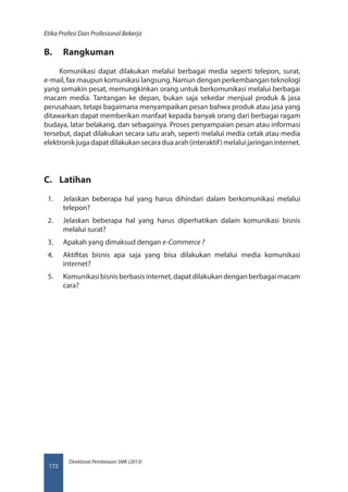 Direktorat Pembinaan SMK (2013)
Etika Profesi Dan Profesional Bekerja
172
B.	 Rangkuman
Komunikasi dapat dilakukan melalui berbagai media seperti telepon, surat,
e-mail, fax maupun komunikasi langsung. Namun dengan perkembangan teknologi
yang semakin pesat, memungkinkan orang untuk berkomunikasi melalui berbagai
macam media. Tantangan ke depan, bukan saja sekedar menjual produk  jasa
perusahaan, tetapi bagaimana menyampaikan pesan bahwa produk atau jasa yang
ditawarkan dapat memberikan manfaat kepada banyak orang dari berbagai ragam
budaya, latar belakang, dan sebagainya. Proses penyampaian pesan atau informasi
tersebut, dapat dilakukan secara satu arah, seperti melalui media cetak atau media
elektronik juga dapat dilakukan secara dua arah (interaktif) melalui jaringan internet.
C.	 Latihan
1.	 Jelaskan beberapa hal yang harus dihindari dalam berkomunikasi melalui
telepon?
2.	 Jelaskan beberapa hal yang harus diperhatikan dalam komunikasi bisnis
melalui surat?
3.	 Apakah yang dimaksud dengan e-Commerce ?
4.	 Aktifitas bisnis apa saja yang bisa dilakukan melalui media komunikasi
internet?
5.	 Komunikasibisnisberbasisinternet,dapatdilakukandenganberbagaimacam
cara?
 