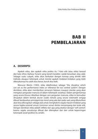 9
Direktorat Pembinaan SMK (2013)
Etika Profesi Dan Profesional Bekerja
A.	 DESKRIPSI
Apakah etika, dan apakah etika profesi itu ? Kata etik (atau etika) berasal
dari kata ethos (bahasa Yunani) yang berarti karakter, watak kesusilaan atau adat.
Sebagai suatu subyek, etika akan berkaitan dengan konsep yang dimilki oleh
individu ataupun kelompok untuk menilai apakah tindakan-tindakan yang telah
dikerjakannya itu salah atau benar, buruk atau baik.
Menurut Martin (1993), etika didefinisikan sebagai “the discpline which
can act as the performance index or reference for our control system”. Dengan
demikian, etika akan memberikan semacam batasan maupun standar yang akan
mengatur pergaulan manusia di dalam kelompok sosialnya. Dalam pengertiannya
yang secara khusus dikaitkan dengan seni pergaulan manusia, etika ini kemudian
dirupakan dalam bentuk aturan (code) tertulis yang secara sistematik sengaja
dibuat berdasarkan prinsipprinsip moral yang ada dan pada saat yang dibutuhkan
akan bisa difungsikan sebagai alat untuk menghakimi segala macam tindakan yang
secara logika-rasional umum (common sense) dinilai menyimpang dari kode etik.
Dengan demikian etika adalah refleksi dari apa yang disebut dengan “self control”,
karena segala sesuatunya dibuat dan diterapkan dari dan untuk kepenringan
kelompok sosial (profesi) itu sendiri.
BAB II
PEMBELAJARAN
 