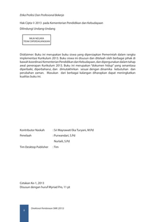Direktorat Pembinaan SMK (2013)
Etika Profesi Dan Profesional Bekerja
ii
Hak Cipta © 2013 pada Kementerian Pendidikan dan Kebudayaan
Dilindungi Undang-Undang
Disklaimer: Buku ini merupakan buku siswa yang dipersiapkan Pemerintah dalam rangka
implementasi Kurikulum 2013. Buku siswa ini disusun dan ditelaah oleh berbagai pihak di
bawahkoordinasiKementerianPendidikandanKebudayaan,dandipergunakandalamtahap
awal penerapan Kurikulum 2013. Buku ini merupakan “dokumen hidup” yang senantiasa
diperbaiki, diperbaharui, dan dimutakhirkan sesuai dengan dinamika kebutuhan dan
perubahan zaman. Masukan dari berbagai kalangan diharapkan dapat meningkatkan
kualitas buku ini.
Kontributor Naskah	 : Sri Mayrawati Eka Turyani, M.Pd
Penelaah 		 : Purwandari, S.Pd
			 Nurlaili, S.Pd
Tim Desktop Publisher	 : Tim
Cetakan Ke-1, 2013
Disusun dengan huruf Myriad Pro, 11 pt
MILIK NEGARA
TIDAK DIPERDAGANGKAN
 