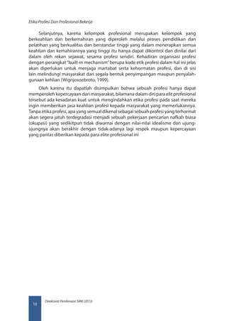 Direktorat Pembinaan SMK (2013)
Etika Profesi Dan Profesional Bekerja
10
Selanjutnya, karena kelompok profesional merupakan kelompok yang
berkeahlian dan berkemahiran yang diperoleh melalui proses pendidikan dan
pelatihan yang berkualitas dan berstandar tinggi yang dalam menerapkan semua
keahlian dan kemahirannya yang tinggi itu hanya dapat dikontrol dan dinilai dari
dalam oleh rekan sejawat, sesama profesi sendiri. Kehadiran organisasi profesi
dengan perangkat“built-in mechanism”berupa kode etik profesi dalam hal ini jelas
akan diperlukan untuk menjaga martabat serta kehormatan profesi, dan di sisi
lain melindungi masyarakat dari segala bentuk penyimpangan maupun penyalah-
gunaan kehlian (Wignjosoebroto, 1999).
Oleh karena itu dapatlah disimpulkan bahwa sebuah profesi hanya dapat
memperoleh kepercayaan dari masyarakat, bilamana dalam diri para elit profesional
tersebut ada kesadaran kuat untuk mengindahkan etika profesi pada saat mereka
ingin memberikan jasa keahlian profesi kepada masyarakat yang memerlukannya.
Tanpa etika profesi, apa yang semual dikenal sebagai sebuah profesi yang terhormat
akan segera jatuh terdegradasi menjadi sebuah pekerjaan pencarian nafkah biasa
(okupasi) yang sedikitpun tidak diwarnai dengan nilai-nilai idealisme dan ujung-
ujungnya akan berakhir dengan tidak-adanya lagi respek maupun kepercayaan
yang pantas diberikan kepada para elite profesional ini
 