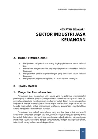 11
Direktorat Pembinaan SMK (2013)
Etika Profesi Dan Profesional Bekerja
A.	 TUJUAN PEMBELAJARAN
1.	 Menjelaskan pengertian dan ruang lingkup perusahaan sektor industri
jasa
2.	 Mejelaskan pengertiandan ruang lingkup perusahaaan sektor industri
keuangan
3.	 Menyebutkan peraturan perundangan yang berlaku di sektor industri
keuangan
4.	 Mengidentifikasi jenis-jenis profesi di sektor industri keuangan
B.	 URAIAN MATERI
1.	 Pengertian Perusahaan Jasa
Perusahaan jasa merupakan unit usaha yang kegiatannya memproduksi
produk yang tidak berwujud (jasa) dengan maksud meraih keuntungan. Akan tetapi,
perusahaan jasa juga membutuhkan produk berwujud dalam menyelenggarakan
kegiatan usahanya. Misalnya, perusahaan angkutan menawarkan jasa transportasi
kepada masyarakat. Untuk mendukung usahanya, perusahaan membutuhkan
sarana transportasi berupa mobil atau bus.
Perusahaan jasa adalah perusahaan yang menjual jasa untuk memenuhi
kebutuhan konsumen. Dengan kata lain, perusahaan jasa menjual “barang” tidak
berwujud. Dalam ilmu ekonomi, jasa atau layanan adalah aktivitas ekonomi yang
melibatkan sejumlah interaksi dengan konsumen atau dengan barang-barang milik,
tetapi tidak menghasilkan transferkepemilikan.
KEGIATAN BELAJAR 1
SEKTOR INDUSTRI JASA
KEUANGAN
 