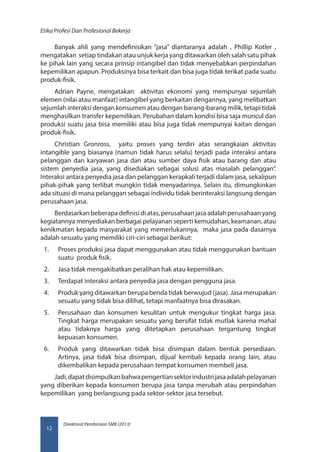 Direktorat Pembinaan SMK (2013)
Etika Profesi Dan Profesional Bekerja
12
Banyak ahli yang mendefinisikan “jasa” diantaranya adalah , Phillip Kotler ,
mengatakan setiap tindakan atau unjuk kerja yang ditawarkan oleh salah satu pihak
ke pihak lain yang secara prinsip intangibel dan tidak menyebabkan perpindahan
kepemilikan apapun. Produksinya bisa terkait dan bisa juga tidak terikat pada suatu
produk-fisik.
Adrian Payne, mengatakan aktivitas ekonomi yang mempunyai sejumlah
elemen (nilai atau manfaat) intangibel yang berkaitan dengannya, yang melibatkan
sejumlah interaksi dengan konsumen atau dengan barang-barang milik, tetapi tidak
menghasilkan transfer kepemilikan. Perubahan dalam kondisi bisa saja muncul dan
produksi suatu jasa bisa memiliki atau bisa juga tidak mempunyai kaitan dengan
produk-fisik.
Christian Gronross, yaitu proses yang terdiri atas serangkaian aktivitas
intangible yang biasanya (namun tidak harus selalu) terjadi pada interaksi antara
pelanggan dan karyawan jasa dan atau sumber daya fisik atau barang dan atau
sistem penyedia jasa, yang disediakan sebagai solusi atas masalah pelanggan”.
Interaksi antara penyedia jasa dan pelanggan kerapkali terjadi dalam jasa, sekalipun
pihak-pihak yang terlibat mungkin tidak menyadarinya. Selain itu, dimungkinkan
ada situasi di mana pelanggan sebagai individu tidak berinteraksi langsung dengan
perusahaan jasa.
Berdasarkan beberapa definisi di atas, perusahaan jasa adalah perusahaan yang
kegiatannya menyediakan berbagai pelayanan seperti kemudahan, keamanan, atau
kenikmatan kepada masyarakat yang memerlukannya, maka jasa pada dasarnya
adalah sesuatu yang memiliki ciri-ciri sebagai berikut:
1.	 Proses produksi jasa dapat menggunakan atau tidak menggunakan bantuan
suatu produk fisik.
2.	 Jasa tidak mengakibatkan peralihan hak atau kepemilikan.
3.	 Terdapat interaksi antara penyedia jasa dengan pengguna jasa.
4.	 Produk yang ditawarkan berupa benda tidak berwujud (jasa). Jasa merupakan
sesuatu yang tidak bisa dilihat, tetapi manfaatnya bisa dirasakan.
5.	 Perusahaan dan konsumen kesulitan untuk mengukur tingkat harga jasa.
Tingkat harga merupakan sesuatu yang bersifat tidak mutlak karena mahal
atau tidaknya harga yang ditetapkan perusahaan tergantung tingkat
kepuasan konsumen.
6.	 Produk yang ditawarkan tidak bisa disimpan dalam bentuk persediaan.
Artinya, jasa tidak bisa disimpan, dijual kembali kepada orang lain, atau
dikembalikan kepada perusahaan tempat konsumen membeli jasa.
Jadi,dapatdisimpulkanbahwapengertiansektorindustrijasaadalahpelayanan
yang diberikan kepada konsumen berupa jasa tanpa merubah atau perpindahan
kepemilikan yang berlangsung pada sektor-sektor jasa tersebut.
 