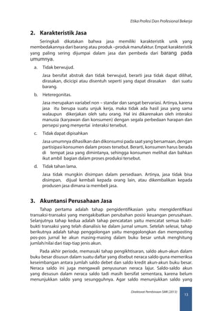13
Direktorat Pembinaan SMK (2013)
Etika Profesi Dan Profesional Bekerja
2.	 Karakteristik Jasa
Seringkali dikatakan bahwa jasa memiliki karakteristik unik yang
membedakannya dari barang atau produk –produk manufaktur. Empat karakteristik
yang paling sering dijumpai dalam jasa dan pembeda dari barang pada
umumnya.
a.	 Tidak berwujud.
Jasa bersifat abstrak dan tidak berwujud, berarti jasa tidak dapat dilihat,
dirasakan, dicicipi atau disentuh seperti yang dapat dirasakan dari suatu
barang.
b.	 Heteregonitas.
Jasa merupakan variabel non – standar dan sangat bervariasi. Artinya, karena
jasa itu berupa suatu unjuk kerja, maka tidak ada hasil jasa yang sama
walaupun dikerjakan oleh satu orang. Hal ini dikarenakan oleh interaksi
manusia (karyawan dan konsumen) dengan segala perbedaan harapan dan
persepsi yang menyertai interaksi tersebut.
c.	 Tidak dapat dipisahkan
Jasa umumnya dihasilkan dan dikonsumsi pada saat yang bersamaan, dengan
partisipasi konsumen dalam proses tersebut. Berarti, konsumen harus berada
di tempat jasa yang dimintanya, sehingga konsumen melihat dan bahkan
ikut ambil bagian dalam proses produksi tersebut.
d.	 Tidak tahan lama.
Jasa tidak mungkin disimpan dalam persediaan. Artinya, jasa tidak bisa
disimpan, dijual kembali kepada orang lain, atau dikembalikan kepada
produsen jasa dimana ia membeli jasa.
3.	 Akuntansi Perusahaan Jasa
Tahap pertama adalah tahap pengidentifikasian yaitu mengidentifikasi
transaksi-transaksi yang mengakibatkan perubahan posisi keuangan perusahaan.
Selanjutnya tahap kedua adalah tahap pencatatan yaitu mencatat semua bukti-
bukti transaksi yang telah dianalisis ke dalam jurnal umum. Setelah selesai, tahap
berikutnya adalah tahap penggolongan yaitu menggolongkan dan memposting
pos-pos jurnal ke akun masing-masing dalam buku besar untuk menghitung
jumlah/nilai dari tiap-tiap jenis akun.
Pada akhir periode, memasuki tahap pengikhtisaran, saldo akun-akun dalam
buku besar disusun dalam suatu daftar yang disebut neraca saldo guna memeriksa
keseimbangan antara jumlah saldo debet dan saldo kredit akun-akun buku besar.
Neraca saldo ini juga mengawali penyusunan neraca lajur. Saldo-saldo akun
yang desusun dalam neraca saldo tadi masih bersifat sementara, karena belum
menunjukkan saldo yang sesungguhnya. Agar saldo menunjukkan saldo yang
 