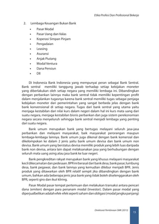 15
Direktorat Pembinaan SMK (2013)
Etika Profesi Dan Profesional Bekerja
2.	 Lembaga Keuangan Bukan Bank
•• Pasar Modal
•• Pasar Uang dan Valas
•• Koperasi Simpan Pinjam
•• Pengadaian
•• Leasing
•• Asuransi
•• Anjak Piutang
•• Modal Ventura
•• Dana Pensiun
•• Dll
 
Di Indonesia Bank Indonesia yang mempunyai peran sebagai Bank Sentral.
Bank sentral memiliki tanggung jawab terhadap setiap kebijakan moneter
yang diberlakukan oleh setiap negara yang memiliki lembaga ini. Dibandingkan
dengan perbankan lainnya maka bank sentral tidak memiliki kepentingan profit
dalam menjalankan tugasnya karena bank sentral memiliki tugas sebagai penjaga
kebijakan moneter dari pemerintahan yang sangat berbeda jelas dengan bank
bank konvensional di setiap negara. Tugas dari bank sentral yang utama yaitu
menjaga kestabilan dari nilai kurs dalam negeri dalam hal ini kurs mata uang dari
suatu negara, menjaga kestabilan bisnis perbankan dan juga sistem perekonomian
negara secara menyeluruh sehingga bank sentral menjadi lembaga yang penting
dari suatu negara.
Bank umum merupakan bank yang bertugas melayani seluruh jasa-jasa
perbankan dan melayani masyarakat, baik masyarakat perorangan maupun
lembaga-lembaga lainnya. Bank umum juga dikenal dengan bank komersial dan
dikelompokan ke dalam 2 jenis yaitu bank umum devisa dan bank umum non
devisa. Bank umum yang berstatus devisa memiliki produk yang lebih luas daripada
bank non devisa, antara lain dapat melaksanakan jasa yang berhubungan dengan
seluruh mata uang asing atau jasa bank ke luar negeri.
Bank pengkreditan rakyat merupakan bank yang khusus melayani masyarakat
kecildikecamatandanpedesaan.BPRiniberasaldaribankdesa,bankpasar,lumbung
desa, bank pegawai, dan bank lainnya yang kemudian dilebur menjadi BPR. Jenis
produk yang ditawarkan oleh BPR relatif sempit jika dibandingkan dengan bank
umum, bahkan ada beberapa jenis jasa bank yang tidak boleh diselenggarakan oleh
BPR, seperti giro dan ikut kliring.
Pasar Modal pasar tempat pertemuan dan melakukan transaksi antara pencari
dana (emiten) dengan para penanam modal (Investor). Dalam pasar modal yang
diperjualbelikanadalahefek-efeksepertisahamdanobligasi(modaljangkapanjang)
 