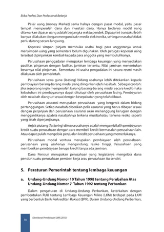 Direktorat Pembinaan SMK (2013)
Etika Profesi Dan Profesional Bekerja
16
Pasar uang (money Market) sama halnya dengan pasar modal, yaitu pasar
tempat memperoleh dana dan investasi dana. Hanya bedanya modal yang
ditawarkan dipasar uang adalah berjangka waktu pendek. Dipasar ini transaksi lebih
banyak dilakukan dengan mengunakakn media elektronika, sehingan nasabah tidak
perlu datang secara langsung.
Koperasi simpan pinjam membuka usaha bagi para anggotanya untuk
menyimpan uang yang sementara belum digunakan. Oleh petugas koperasi uang
tersebut dipinjamkan kembali kepada para anggota yang membutuhkanya.
Perusahaan penggadaian merupakan lembaga keuangan yang menyediakan
pasilitas pinjaman dengan fasilitas jaminan tertentu. Nilai jaminan menentukan
besarnya nilai pinjaman. Sementara ini usaha pengadaian ini secara resmi masih
dilakukan oleh pemerintah.
Perusahaan sewa guna (leasing) bidang usahanya lebih ditekankan kepada
pembiayaan barang-barang modal yang diinginkan oleh nasabah. Sebagai contoh:
jika seseorang ingin memperoleh barang barang-barang modal secara kredit maka
kebutuhan ini pembayaranya dapat ditutupi oleh perusahaan lasing. Pembayaran
oleh nasabah diangsur sesuai dengan kesepakatan yang telah dibuat.
Perusahaan asuransi merupakan perusahaan yang bergerak dalam bidang
pertanggungan. Setiap nasabah diberikan polis asuransi yang harus dibayar sesuai
dengan perjanjian dan perusahaan asuransi akan menanggung kerugian dengan
menggantikanya apabila nasabahnya terkena musibahatau terkena resiko seperti
yang telah diperjanjikanya.
Anjakpiutang(factoring)dimanausahanyaadalahmengambilalihpembayaran
kredit suatu perusahaan dengan cara membeli kredit bermasalah perusahaan lain.
Atau dapat pulah mengelola penjualan kredit perusahaan yang memerlukanya.
Perusahaan modal ventura merupakan pembiayaan oleh perusahaan-
perusahaan yang usahanya mengandung resiko tinggi. Perusahaan yang
memberikan pembiayaan berupa kredit tanpa ada jaminan.
Dana Pensiun merupakan perusahaan yang kegiatanya mengelola dana
pensiun suatu perusahaan pemberi kerja arau perusahaan itu sendiri.
5.	 Peraturan Pemerintah tentang lembaga keuangan
a.	 Undang-Undang Nomor 10 Tahun 1998 tentang Perubahan Atas
Undang-Undang Nomor 7 Tahun 1992 tentang Perbankan
Dalam pengaturan di Undang-Undang Perbankan, keterkaitan dengan
pembentukan RUU tentang Lembaga Keuangan Mikro (LKM) terdapat pada LKM
yang berbentuk Bank Perkreditan Rakyat (BPR). Dalam Undang-Undang Perbankan,
 