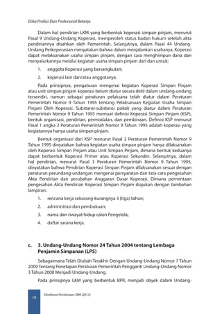 Direktorat Pembinaan SMK (2013)
Etika Profesi Dan Profesional Bekerja
18
Dalam hal pendirian LKM yang berbentuk koperasi simpan pinjam, menurut
Pasal 9 Undang-Undang Koperasi, memperoleh status badan hukum setelah akta
pendiriannya disahkan oleh Pemerintah. Selanjutnya, dalam Pasal 44 Undang-
Undang Perkoperasian menyatakan bahwa dalam menjalankan usahanya, Koperasi
dapat melaksanakan usaha simpan pinjam, dengan cara menghimpun dana dan
menyalurkannya melalui kegiatan usaha simpan pinjam dari dan untuk:
1.	 anggota Koperasi yang bersangkutan;
2.	 koperasi lain dan/atau anggotanya.
Pada prinsipnya, pengaturan mengenai kegiatan Koperasi Simpan Pinjam
atau unit simpan pinjam koperasi belum diatur secara detil dalam undang-undang
tersendiri, namun sebagai peraturan pelaksana telah diatur dalam Peraturan
Pemerintah Nomor 9 Tahun 1995 tentang Pelaksanaan Kegiatan Usaha Simpan
Pinjam Oleh Koperasi. Substansi-substansi pokok yang diatur dalam Peraturan
Pemerintah Nomor 9 Tahun 1995 memuat definisi Koperasi Simpan Pinjam (KSP),
bentuk organisasi, pendirian, permodalan, dan pembinaan. Definisi KSP menurut
Pasal 1 angka 2 Peraturan Pemerintah Nomor 9 Tahun 1995 adalah koperasi yang
kegiatannya hanya usaha simpan pinjam. 	
Bentuk organisasi dari KSP menurut Pasal 2 Peraturan Pemerintah Nomor 9
Tahun 1995 dinyatakan bahwa kegiatan usaha simpan pinjam hanya dilaksanakan
oleh Koperasi Simpan Pinjam atau Unit Simpan Pinjam, dimana bentuk keduanya
dapat berbentuk Koperasi Primer atau Koperasi Sekunder. Selanjutnya, dalam
hal pendirian, menurut Pasal 3 Peraturan Pemerintah Nomor 9 Tahun 1995,
dinyatakan bahwa Pendirian Koperasi Simpan Pinjam dilaksanakan sesuai dengan
peraturan perundang-undangan mengenai persyaratan dan tata cara pengesahan
Akta Pendirian dan perubahan Anggaran Dasar Koperasi. Dimana permintaan
pengesahan Akta Pendirian Koperasi Simpan Pinjam diajukan dengan tambahan
lampiran:
1.	 rencana kerja sekurang-kurangnya 3 (tiga) tahun;
2.	 administrasi dan pembukuan;
3.	 nama dan riwayat hidup calon Pengelola;
4.	 daftar sarana kerja.
c.	 3. Undang-Undang Nomor 24 Tahun 2004 tentang Lembaga
Penjamin Simpanan (LPS)
Sebagaimana Telah Diubah Terakhir Dengan Undang-Undang Nomor 7 Tahun
2009 Tentang Penetapan Peraturan Pemerintah Pengganti Undang-Undang Nomor
3 Tahun 2008 Menjadi Undang-Undang.
Pada prinsipnya LKM yang berbentuk BPR, menjadi obyek dalam Undang-
 