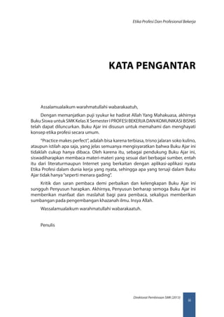 iii
Direktorat Pembinaan SMK (2013)
Etika Profesi Dan Profesional Bekerja
KATA PENGANTAR
Assalamualaikum warahmatullahi wabarakaatuh,
Dengan memanjatkan puji syukur ke hadirat Allah Yang Mahakuasa, akhirnya
Buku Siswa untuk SMK Kelas X Semester I PROFESI BEKERJA DAN KOMUNIKASI BISNIS
telah dapat diluncurkan. Buku Ajar ini disusun untuk memahami dan menghayati
konsep etika profesi secara umum.
“Practice makes perfect”, adalah bisa karena terbiasa, trisno jalaran soko kulino,
ataupun istilah apa saja, yang jelas semuanya mengisyaratkan bahwa Buku Ajar ini
tidaklah cukup hanya dibaca. Oleh karena itu, sebagai pendukung Buku Ajar ini,
siswadiharapkan membaca materi-materi yang sesuai dari berbagai sumber, entah
itu dari literaturmaupun Internet yang berkaitan dengan aplikasi-aplikasi nyata
Etika Profesi dalam dunia kerja yang nyata, sehingga apa yang tersaji dalam Buku
Ajar tidak hanya“seperti menara gading”.
Kritik dan saran pembaca demi perbaikan dan kelengkapan Buku Ajar ini
sungguh Penyusun harapkan. Akhirnya, Penyusun berharap semoga Buku Ajar ini
memberikan manfaat dan maslahat bagi para pembaca, sekaligus memberikan
sumbangan pada pengembangan khazanah ilmu. Insya Allah.
Wassalamualaikum warahmatullahi wabarakaatuh.
Penulis
 
