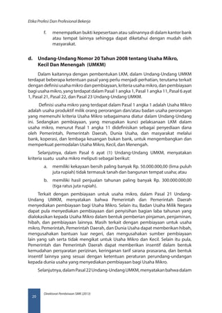 Direktorat Pembinaan SMK (2013)
Etika Profesi Dan Profesional Bekerja
20
f.	 menempatkan bukti kepesertaan atau salinannya di dalam kantor bank
atau tempat lainnya sehingga dapat diketahui dengan mudah oleh
masyarakat.
d.	 Undang-Undang Nomor 20 Tahun 2008 tentang Usaha Mikro,
Kecil Dan Menengah (UMKM)
Dalam kaitannya dengan pembentukan LKM, dalam Undang-Undang UMKM
terdapat beberapa ketentuan pasal yang perlu menjadi perhatian, terutama terkait
dengan definisi usaha mikro dan pembiayaan, kriteria usaha mikro, dan pembiayaan
bagi usaha mikro, yang terdapat dalam Pasal 1 angka 1, Pasal 1 angka 11, Pasal 6 ayat
1, Pasal 21, Pasal 22, dan Pasal 23 Undang-Undang UMKM.
Definisi usaha mikro yang terdapat dalam Pasal 1 angka 1 adalah Usaha Mikro
adalah usaha produktif milik orang perorangan dan/atau badan usaha perorangan
yang memenuhi kriteria Usaha Mikro sebagaimana diatur dalam Undang-Undang
ini. Sedangkan pembiayaan, yang merupakan kunci pelaksanaan LKM dalam
usaha mikro, menurut Pasal 1 angka 11 didefinisikan sebagai penyediaan dana
oleh Pemerintah, Pemerintah Daerah, Dunia Usaha, dan masyarakat melalui
bank, koperasi, dan lembaga keuangan bukan bank, untuk mengembangkan dan
memperkuat permodalan Usaha Mikro, Kecil, dan Menengah.
Selanjutnya, dalam Pasal 6 ayat (1) Undang-Undang UMKM, menyatakan
kriteria suatu usaha mikro meliputi sebagai berikut:
a.	 memiliki kekayaan bersih paling banyak Rp. 50.000.000,00 (lima puluh
juta rupiah) tidak termasuk tanah dan bangunan tempat usaha; atau
b.	 memiliki hasil penjualan tahunan paling banyak Rp. 300.000.000,00
(tiga ratus juta rupiah).
Terkait dengan pembiayaan untuk usaha mikro, dalam Pasal 21 Undang-
Undang UMKM, menyatakan bahwa Pemerintah dan Pemerintah Daerah
menyediakan pembiayaan bagi Usaha Mikro. Selain itu, Badan Usaha Milik Negara
dapat pula menyediakan pembiayaan dari penyisihan bagian laba tahunan yang
dialokasikan kepada Usaha Mikro dalam bentuk pemberian pinjaman, penjaminan,
hibah, dan pembiayaan lainnya. Masih terkait dengan pembiayaan untuk usaha
mikro, Pemerintah, Pemerintah Daerah, dan Dunia Usaha dapat memberikan hibah,
mengusahakan bantuan luar negeri, dan mengusahakan sumber pembiayaan
lain yang sah serta tidak mengikat untuk Usaha Mikro dan Kecil. Selain itu pula,
Pemerintah dan Pemerintah Daerah dapat memberikan insentif dalam bentuk
kemudahan persyaratan perizinan, keringanan tarif sarana prasarana, dan bentuk
insentif lainnya yang sesuai dengan ketentuan peraturan perundang-undangan
kepada dunia usaha yang menyediakan pembiayaan bagi Usaha Mikro.
Selanjutnya,dalamPasal22Undang-UndangUMKM,menyatakanbahwadalam
 