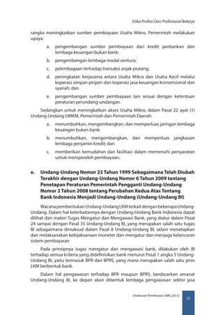 21
Direktorat Pembinaan SMK (2013)
Etika Profesi Dan Profesional Bekerja
rangka meningkatkan sumber pembiayaan Usaha Mikro, Pemerintah melakukan
upaya:
a.	 pengembangan sumber pembiayaan dari kredit perbankan dan
lembaga keuangan bukan bank;
b.	 pengembangan lembaga modal ventura;
c.	 pelembagaan terhadap transaksi anjak piutang;
d.	 peningkatan kerjasama antara Usaha Mikro dan Usaha Kecil melalui
koperasi simpan pinjam dan koperasi jasa keuangan konvensional dan
syariah; dan
e.	 pengembangan sumber pembiayaan lain sesuai dengan ketentuan
peraturan perundang-undangan.
Sedangkan untuk meningkatkan akses Usaha Mikro, dalam Pasal 22 ayat (1)
Undang-Undang UMKM, Pemerintah dan Pemerintah Daerah:
a.	 menumbuhkan, mengembangkan, dan memperluas jaringan lembaga
keuangan bukan bank;
b.	 menumbuhkan, mengembangkan, dan memperluas jangkauan
lembaga penjamin kredit; dan
c.	 memberikan kemudahan dan fasilitasi dalam memenuhi persyaratan
untuk memperoleh pembiayaan.
e.	 Undang-Undang Nomor 23 Tahun 1999 Sebagaimana Telah Diubah
Terakhir dengan Undang-Undang Nomor 6 Tahun 2009 tentang
Penetapan Peraturan Pemerintah Pengganti Undang-Undang
Nomor 2 Tahun 2008 tentang Perubahan Kedua Atas Tentang
Bank Indonesia Menjadi Undang-Undang (Undang-Undang BI)
WacanapembentukanUndang-UndangLKMterkaitdenganbeberapaUndang-
Undang. Dalam hal keterkaitannya dengan Undang-Undang Bank Indonesia dapat
dilihat dari materi Tugas Mengatur dan Mengawasi Bank, yang diatur dalam Pasal
24 sampai dengan Pasal 35 Undang-Undang BI, yang merupakan salah satu tugas
BI sebagaimana dimaksud dalam Pasal 8 Undang-Undang BI, selain menetapkan
dan melaksanakan kebijaksanaan moneter dan mengatur dan menjaga kelancaran
sistem pembayaran
Pada prinsipnya tugas mengatur dan mengawasi bank, dilakukan oleh BI
terhadap semua kriteria yang didefinisikan bank menurut Pasal 1 angka 5 Undang-
Undang BI, yaitu termasuk BPR dan BPRS, yang mana merupakan salah satu jenis
LKM berbentuk bank.
Dalam hal pengawasan terhadap BPR maupun BPRS, berdasarkan amanat
Undang-Undang BI, ke depan akan dibentuk lembaga pengawasan sektor jasa
 