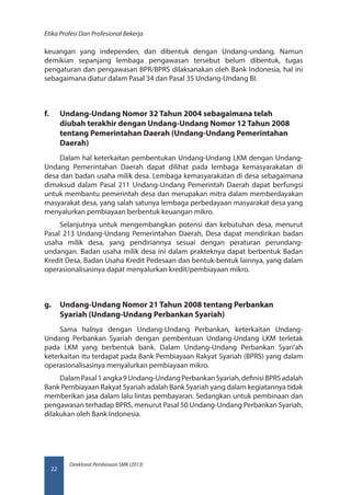 Direktorat Pembinaan SMK (2013)
Etika Profesi Dan Profesional Bekerja
22
keuangan yang independen, dan dibentuk dengan Undang‑undang. Namun
demikian sepanjang lembaga pengawasan tersebut belum dibentuk, tugas
pengaturan dan pengawasan BPR/BPRS dilaksanakan oleh Bank Indonesia, hal ini
sebagaimana diatur dalam Pasal 34 dan Pasal 35 Undang-Undang BI.
f.	 Undang-Undang Nomor 32 Tahun 2004 sebagaimana telah
diubah terakhir dengan Undang-Undang Nomor 12 Tahun 2008
tentang Pemerintahan Daerah (Undang-Undang Pemerintahan
Daerah)
Dalam hal keterkaitan pembentukan Undang-Undang LKM dengan Undang-
Undang Pemerintahan Daerah dapat dilihat pada lembaga kemasyarakatan di
desa dan badan usaha milik desa. Lembaga kemasyarakatan di desa sebagaimana
dimaksud dalam Pasal 211 Undang-Undang Pemerintah Daerah dapat berfungsi
untuk membantu pemerintah desa dan merupakan mitra dalam memberdayakan
masyarakat desa, yang salah satunya lembaga perbedayaan masyarakat desa yang
menyalurkan pembiayaan berbentuk keuangan mikro.
Selanjutnya untuk mengembangkan potensi dan kebutuhan desa, menurut
Pasal 213 Undang-Undang Pemerintahan Daerah, Desa dapat mendirikan badan
usaha milik desa, yang pendiriannya sesuai dengan peraturan perundang-
undangan. Badan usaha milik desa ini dalam prakteknya dapat berbentuk Badan
Kredit Desa, Badan Usaha Kredit Pedesaan dan bentuk-bentuk lainnya, yang dalam
operasionalisasinya dapat menyalurkan kredit/pembiayaan mikro.
g.	 Undang-Undang Nomor 21 Tahun 2008 tentang Perbankan
Syariah (Undang-Undang Perbankan Syariah)
Sama halnya dengan Undang-Undang Perbankan, keterkaitan Undang-
Undang Perbankan Syariah dengan pembentuan Undang-Undang LKM terletak
pada LKM yang berbentuk bank. Dalam Undang-Undang Perbankan Syari’ah
keterkaitan itu terdapat pada Bank Pembiayaan Rakyat Syariah (BPRS) yang dalam
operasionalisasinya menyalurkan pembiayaan mikro.
DalamPasal1angka9Undang-UndangPerbankanSyariah,definisiBPRSadalah
Bank Pembiayaan Rakyat Syariah adalah Bank Syariah yang dalam kegiatannya tidak
memberikan jasa dalam lalu lintas pembayaran. Sedangkan untuk pembinaan dan
pengawasan terhadap BPRS, menurut Pasal 50 Undang-Undang Perbankan Syariah,
dilakukan oleh Bank Indonesia.
 