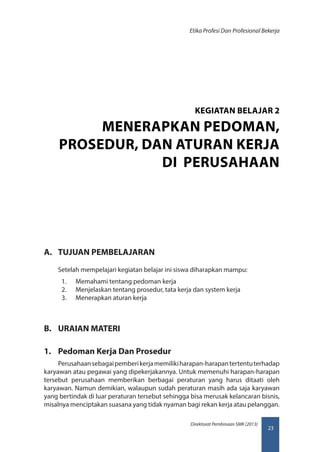 23
Direktorat Pembinaan SMK (2013)
Etika Profesi Dan Profesional Bekerja
A.	 TUJUAN PEMBELAJARAN
Setelah mempelajari kegiatan belajar ini siswa diharapkan mampu:
1.	 Memahami tentang pedoman kerja
2.	 Menjelaskan tentang prosedur, tata kerja dan system kerja
3.	 Menerapkan aturan kerja
B.	 URAIAN MATERI
1.	 Pedoman Kerja Dan Prosedur
Perusahaansebagaipemberikerjamemilikiharapan-harapantertentuterhadap
karyawan atau pegawai yang dipekerjakannya. Untuk memenuhi harapan-harapan
tersebut perusahaan memberikan berbagai peraturan yang harus ditaati oleh
karyawan. Namun demikian, walaupun sudah peraturan masih ada saja karyawan
yang bertindak di luar peraturan tersebut sehingga bisa merusak kelancaran bisnis,
misalnya menciptakan suasana yang tidak nyaman bagi rekan kerja atau pelanggan.
KEGIATAN BELAJAR 2
MENERAPKAN PEDOMAN,
PROSEDUR, DAN ATURAN KERJA
DI PERUSAHAAN
 