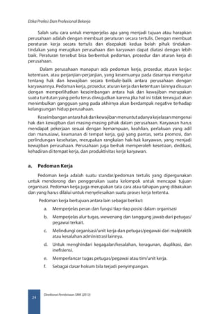Direktorat Pembinaan SMK (2013)
Etika Profesi Dan Profesional Bekerja
24
Salah satu cara untuk memperjelas apa yang menjadi tujuan atau harapkan
perusahaan adalah dengan membuat peraturan secara tertulis. Dengan membuat
peraturan kerja secara tertulis dan disepakati kedua belah pihak tindakan-
tindakan yang merugikan perusahaan dan karyawan dapat diatasi dengan lebih
baik. Peraturan tersebut bisa berbentuk pedoman, prosedur dan aturan kerja di
perusahaan.
Dalam perusahaan manapun ada pedoman kerja, prosedur, aturan kerja
ketentuan, atau perjanjian-perjanjian, yang kesemuanya pada dasarnya mengatur
tentang hak dan kewajiban secara timbale-balik antara perusahaan dengan
karyawannya. Pedoman kerja, prosedur, aturan kerja dan ketentuan lainnya disusun
dengan memperlihatkan keseimbangan antara hak dan kewajiban merupakan
suatu tuntutan yang perlu terus diwujudkan karena jika hal ini tidak terwujud akan
menimbulkan gangguan yang pada akhirnya akan berdampak negative terhadap
kelangsungan hidup perusahaan.
Keseimbanganantarahakdankewajibanmenuntutadanyakejelasanmengenai
hak dan kewajiban dari masing-masing pihak dalam perusahaan. Karyawan harus
mendapat pekerjaan sesuai dengan kemampuan, keahlian, perlakuan yang adil
dan manusiawi, keamanan di tempat kerja, gaji yang pantas, serta promosi, dan
perlindungan kesehatan, merupakan rangkaian hak-hak karyawan, yang menjadi
kewajiban perusahaan. Perusahaan juga berhak memperoleh kesetiaan, dedikasi,
kehadiran di tempat kerja, dan produktivitas kerja karyawan.
a.	 Pedoman Kerja
Pedoman kerja adalah suatu standar/pedoman tertulis yang dipergunakan
untuk mendorong dan penggerakan suatu kelompok untuk mencapai tujuan
organisasi. Pedoman kerja juga merupakan tata cara atau tahapan yang dibakukan
dan yang harus dilalui untuk menyelesaikan suatu proses kerja tertentu.
Pedoman kerja bertujuan antara lain sebagai berikut:
a.	 Memperjelas peran dan fungsi tiap-tiap posisi dalam organisasi
b.	 Memperjelas alur tugas, wewenang dan tanggung jawab dari petugas/
pegawai terkait.
c.	 Melindungi organisasi/unit kerja dan petugas/pegawai dari malpraktik
atau kesalahan administrasi lainnya.
d.	 Untuk menghindari kegagalan/kesalahan, keragunan, duplikasi, dan
inefisiensi.
e.	 Memperlancar tugas petugas/pegawai atau tim/unit kerja.
f.	 Sebagai dasar hokum bila terjadi penyimpangan.
 