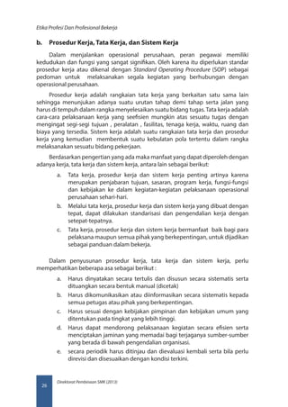 Direktorat Pembinaan SMK (2013)
Etika Profesi Dan Profesional Bekerja
26
b.	 Prosedur Kerja, Tata Kerja, dan Sistem Kerja
Dalam menjalankan operasional perusahaan, peran pegawai memiliki
kedudukan dan fungsi yang sangat signifikan. Oleh karena itu diperlukan standar
prosedur kerja atau dikenal dengan Standard Operating Procedure (SOP) sebagai
pedoman untuk melaksanakan segala kegiatan yang berhubungan dengan
operasional perusahaan.
Prosedur kerja adalah rangkaian tata kerja yang berkaitan satu sama lain
sehingga menunjukan adanya suatu urutan tahap demi tahap serta jalan yang
harus di tempuh dalam rangka menyelesaikan suatu bidang tugas.Tata kerja adalah
cara-cara pelaksanaan kerja yang seefisien mungkin atas sesuatu tugas dengan
mengingat segi-segi tujuan , peralatan , fasilitas, tenaga kerja, waktu, ruang dan
biaya yang tersedia. Sistem kerja adalah suatu rangkaian tata kerja dan prosedur
kerja yang kemudian membentuk suatu kebulatan pola tertentu dalam rangka
melaksanakan sesuatu bidang pekerjaan.
Berdasarkan pengertian yang ada maka manfaat yang dapat diperoleh dengan
adanya kerja, tata kerja dan sistem kerja, antara lain sebagai berikut:
a.	 Tata kerja, prosedur kerja dan sistem kerja penting artinya karena
merupakan penjabaran tujuan, sasaran, program kerja, fungsi-fungsi
dan kebijakan ke dalam kegiatan-kegiatan pelaksanaan operasional
perusahaan sehari-hari.
b.	 Melalui tata kerja, prosedur kerja dan sistem kerja yang dibuat dengan
tepat, dapat dilakukan standarisasi dan pengendalian kerja dengan
setepat-tepatnya.
c.	 Tata kerja, prosedur kerja dan sistem kerja bermanfaat baik bagi para
pelaksana maupun semua pihak yang berkepentingan, untuk dijadikan
sebagai panduan dalam bekerja.
Dalam penyusunan prosedur kerja, tata kerja dan sistem kerja, perlu
memperhatikan beberapa asa sebagai berikut :
a.	 Harus dinyatakan secara tertulis dan disusun secara sistematis serta
dituangkan secara bentuk manual (dicetak)
b.	 Harus dikomunikasikan atau diinformasikan secara sistematis kepada
semua petugas atau pihak yang berkepentingan.
c.	 Harus sesuai dengan kebijakan pimpinan dan kebijakan umum yang
ditentukan pada tingkat yang lebih tinggi.
d.	 Harus dapat mendorong pelaksanaan kegiatan secara efisien serta
menciptakan jaminan yang memadai bagi terjaganya sumber-sumber
yang berada di bawah pengendalian organisasi.
e.	 secara periodik harus ditinjau dan dievaluasi kembali serta bila perlu
direvisi dan disesuaikan dengan kondisi terkini.
 