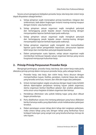 27
Direktorat Pembinaan SMK (2013)
Etika Profesi Dan Profesional Bekerja
Secara umum pengaturan kebijakan prosedur kerja, tata kerja dan sistem kerja
dapat dinyatakan sebagai berikut :
a.	 Setiap pimpinan wajib menerapkan prinsip koordinasi, integrasi dan
sinkkronisasi, baik dalam lingkungan instansi masing-masing maupun
dengan instansi atau kantor lain.
b.	 Setiap pimpinan satuan organisasi wajib mengikuti petunjuk
dan bertanggung jawab kepada atasan masing-masing dengan
menyampaikan laporan berkala tepat pada waktunya.
c.	 Setiap pimpinan satuan organisasi wajib mengikuti petunjuk
dan bertanggung jawab kepada atasan masing-masing dengan
menyampaikan laporan berkala tepat pada waktunya.
d.	 Setiap pimpinan organisasi wajib mengolah dan memanfaatkan
laporan guna bahan pengambilan keputusan, penyusunan laporan
lebih lanjut dan memberikan petunjuk kepada bawahan.
e.	 Dalam penyampaian suatu laporan, setiap satuan organisasi wajib
memberikan tembusan kepada satuan organisasi lainnya yang secara
fungsional mempunyai hubunhan kerja.
2.	 Prinsip-Prinsip Penyusunan Prosedur Kerja
Mengingat pentingnya prosedur kerja, tata kerja, dan sistem kerja maka perlu
diketahui prinsip-prinsip dalam menyusun prosedur kerja, yaitu sebagai berikut.
a.	 Prosedur kerja, tata kerja, dan sistim kerja, harus disusun dengan
memperhatikan tujuan, fasilitas, peralatan, material, biaya dan waktu
yang tersedia serta luas, macam, dan sifat dan tugas atau pekerjaan.
b.	 Untuk mempersiapkan segala sesuatunya dengan tepat maka terlebih
dahulu dipersiapkan penjelasan tentang tujuan pokok organisasi,
skema organisasi berikut klasifikasi jabatan dan analisis jabatannya,
serta unsur-unsur kegiatan di dalam organisasi dan lainnya.
c.	 Hendaknya ditentukan satu pokok bidang tugas yang akan dibuat
bagan prosedurnya.
d.	 Perlu didaftarkan secara rinci tentang pekerjaan yang harus dilakukan
berikut lamanya waktu yang diperlukan untuk melaksanakan pekerjaan
tersebut.
e.	 Dalam penetapan urutan tahap demi tahap dari rangkaian pekerjaan,
maka antara tahap yang satu dengan tahap yang berikutnya harus
terdapat hubungan yang sangat erat yang keseluruhannya menuju ke
satu tujuan.
 