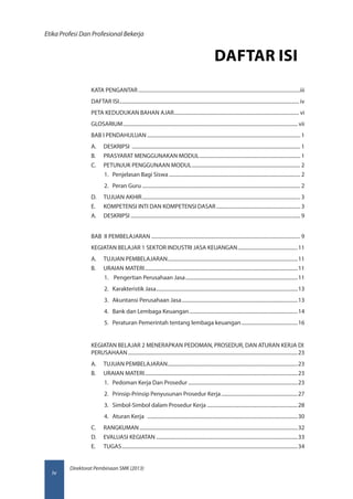 Direktorat Pembinaan SMK (2013)
Etika Profesi Dan Profesional Bekerja
iv
DAFTAR ISI
KATA PENGANTAR�������������������������������������������������������������������������������������������������������������������������������iii
DAFTAR ISI��������������������������������������������������������������������������������������������������������������������������������������������� iv
PETA KEDUDUKAN BAHAN AJAR�������������������������������������������������������������������������������������������������� vi
GLOSARIUM����������������������������������������������������������������������������������������������������������������������������������������� vii
BAB I PENDAHULUAN������������������������������������������������������������������������������������������������������������������������ 1
A.	DESKRIPSI ������������������������������������������������������������������������������������������������������������������������������������ 1
B.	 PRASYARAT MENGGUNAKAN MODUL������������������������������������������������������������������������������� 1
C.	 PETUNJUK PENGGUNAAN MODUL������������������������������������������������������������������������������������� 2
1.	 Penjelasan Bagi Siswa........................................................................................................ 2
2.	 Peran Guru............................................................................................................................. 2
D.	 TUJUAN AKHIR���������������������������������������������������������������������������������������������������������������������������� 3
E.	 KOMPETENSI INTI DAN KOMPETENSI DASAR������������������������������������������������������������������ 3
A.	DESKRIPSI������������������������������������������������������������������������������������������������������������������������������������� 9
BAB II PEMBELAJARAN��������������������������������������������������������������������������������������������������������������������� 9
KEGIATAN BELAJAR 1 SEKTOR INDUSTRI JASA KEUANGAN�����������������������������������������������11
A.	 TUJUAN PEMBELAJARAN������������������������������������������������������������������������������������������������������11
B.	 URAIAN MATERI������������������������������������������������������������������������������������������������������������������������11
1.	 Pengertian Perusahaan Jasa.........................................................................................11
2.	 Karakteristik Jasa................................................................................................................13
3.	 Akuntansi Perusahaan Jasa............................................................................................13
4.	 Bank dan Lembaga Keuangan......................................................................................14
5.	 Peraturan Pemerintah tentang lembaga keuangan.............................................16
KEGIATAN BELAJAR 2 MENERAPKAN PEDOMAN, PROSEDUR, DAN ATURAN KERJA DI
PERUSAHAAN�������������������������������������������������������������������������������������������������������������������������������������23
A.	 TUJUAN PEMBELAJARAN������������������������������������������������������������������������������������������������������23
B.	 URAIAN MATERI������������������������������������������������������������������������������������������������������������������������23
1.	 Pedoman Kerja Dan Prosedur.......................................................................................23
2.	 Prinsip-Prinsip Penyusunan Prosedur Kerja.............................................................27
3.	 Simbol-Simbol dalam Prosedur Kerja .......................................................................28
4.	 Aturan Kerja .......................................................................................................................30
C.	RANGKUMAN����������������������������������������������������������������������������������������������������������������������������32
D.	 EVALUASI KEGIATAN���������������������������������������������������������������������������������������������������������������33
E.	TUGAS������������������������������������������������������������������������������������������������������������������������������������������34
 