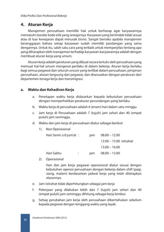 Direktorat Pembinaan SMK (2013)
Etika Profesi Dan Profesional Bekerja
30
4.	 Aturan Kerja
Manajemen perusahaan memiliki hak untuk berharap agar karyawannya
mematuhi standar kode etik yang sewajarnya. Karyawan yang bertindak tidak sesuai
atau di luar kewajaran dapat merusak bisnis. Sangat berisiko apabila manajemen
beranggapan bahwa setiap karyawan sudah memiliki pandangan yang sama
dengannya. Untuk itu, salah satu cara yang terbaik untuk memperjelas tentang apa
yang diharapkan oleh manajemen terhadap karyawan-karyawannya adalah dengan
membuat aturan kerja yang umum.
Aturan kerja adalah peraturan yang dibuat secara tertulis oleh perusahaan yang
memuat hal-hal umum mengenai perilaku di dalam bekerja. Aturan kerja berlaku
bagi semua pegawai dan seluruh unsure yang terlibat dalam perusahaan, pimpinan
perusahaan, atasan langsung dari pegawai, dan disesuaikan dengan peraturan dari
departemen tenaga kerja dan transmigrasi.
a.	 Waktu dan Kehadiran Kerja
a.	 Penetapan waktu kerja didasarkan kepada kebutuhan perusahaan
dengan memperhatikan peraturan perundangan yang berlaku.
b.	 Waktu kerja di perusahaan adalah 6 (enam) hari dalam satu minggu
c.	 Jam kerja di Perusahaan adalah 7 (tujuh) jam sehari dan 40 (empat
puluh) jam seminggu.
d.	 Waktu dan jam kerja di perusahaan diatur sebagai berikut:
1).	 Non Operasional
Hari Senin s/d jum’at 	: 	 jam 	 08.00 – 12.00
					 12.00 – 13.00 istirahat
					13.00 – 16.00
Hari Sabtu		 :	 jam 	 08.00 – 13.00
2).	 Operasional
Hari dan jam kerja pegawai operasional diatur sesuai dengan
kebutuhan operasi perusahaan dengan bekerja dalam shift (pagi,
siang, malam) berdasarkan jadwal kerja yang telah ditetapkan
atasannya.
e.	 Jam istirahat tidak diperhitungkan sebagai jam kerja
f.	 Pekerjaan yang dilakukan lebih dari 7 (tujuh) jam sehari dan 40
(empat puluh) jam seminggu dihitung sebagai kerja lembur.
g.	 Setiap perubahan jam kerja oleh perusahaan diberitahukan sebelum
kepada pegawai dengan tenggang waktu yang layak.
 