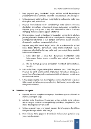 31
Direktorat Pembinaan SMK (2013)
Etika Profesi Dan Profesional Bekerja
h.	 Bagi pegawai yang melakukan tugas tertentu untuk kepentingan
perusahaan berlaku jam kerja tersendiri sesuai dengan sifat pekerjaan
i.	 Setiap pegawai wajib hadir dan mulai bekerja pada waktu hadir yang
ditetapkan oleh perusahaan.
j.	 Pegawai mencatatkan sendiri kehadirannya pada waktu hadir yang
disediakan perusahaan setiap masuk ke dan pulang dari tempat kerja.
Pegawai yang menyuruh orang lain mencatatkan waktu hadirnya
dianggap melakukan pelanggaran tata tertib.
k.	 Keterlambatan masuk kerja atau meninggalkan tempat kerja sebelum
jam kerja berakhir dan ketidakhadiran sehari penuh dianggap sebagai
pelanggaran tata tertib kecuali dengan izin tertulis atasan langsung
dengan alas an-alasan yang dapat diterima.
l.	 Pegawai yang tidak masuk kerja karena sakit atau karena alas an lain
yang dapat diterima perusahaan wajib memberitahukan kepada
atasannya selambat-lambatnya pada saat yang masuk kerja. Apabila
ketidakhadiran karena:
1).	 Sakit lebih dari 2 (dua) hari diwajibkan memberikan surat
keterangan dokter segera mungkin atau setelah masuk kerja
kembali.
2).	 Hal-hal lainnya, pegawai diwajibkan membuat pemberitahuan
tertulis.
m.	 Pada waktu kerja pegawai diwajibkan memakai Kartu Tanda Pengenal
Pegawai (ID Card) selama dalam lingkungan Perusahaan atau papan
nama (Name Tage) yang ditempatkan sebelah kri atas dari kemeja atau
blouse untuk wanita.
n.	 Setiap pegawai yang akan meninggalkan kantor atau tempat kerja atau
tidak masuk kerja harus memperoleh izin dari bagian personalia serta
mengisi formulir izin.
b.	 Pakaian Seragam
a.	 Pegawai tertentu yang karena tugasnya demi keseragaman diharuskan
memakai seragam kerja
b.	 pakaian kerja disediakan Perusahaan untuk periode kerja tertentu
sesuai dengan standar kualitas perlengkapan kerja yang berlaku, dan
diatur dalam peraturan tersendiri
c.	 Setiap pegawai yang mendapat pakaian kerja/seragam diwajibkan
mengenakannya selama waktu kerja
d.	 Pada wakktu kerja pegawai diwajibkan mengenakan pakaian kerja
yang rapi dan sopan.
 