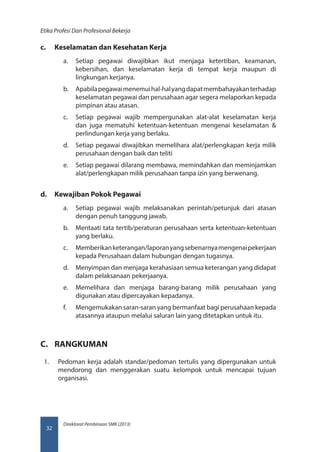 Direktorat Pembinaan SMK (2013)
Etika Profesi Dan Profesional Bekerja
32
c.	 Keselamatan dan Kesehatan Kerja
a.	 Setiap pegawai diwajibkan ikut menjaga ketertiban, keamanan,
kebersihan, dan keselamatan kerja di tempat kerja maupun di
lingkungan kerjanya.
b.	 Apabilapegawaimenemuihal-halyangdapatmembahayakanterhadap
keselamatan pegawai dan perusahaan agar segera melaporkan kepada
pimpinan atau atasan.
c.	 Setiap pegawai wajib mempergunakan alat-alat keselamatan kerja
dan juga mematuhi ketentuan-ketentuan mengenai keselamatan 
perlindungan kerja yang berlaku.
d.	 Setiap pegawai diwajibkan memelihara alat/perlengkapan kerja milik
perusahaan dengan baik dan teliti
e.	 Setiap pegawai dilarang membawa, memindahkan dan meminjamkan
alat/perlengkapan milik perusahaan tanpa izin yang berwenang.
d.	 Kewajiban Pokok Pegawai
a.	 Setiap pegawai wajib melaksanakan perintah/petunjuk dari atasan
dengan penuh tanggung jawab.
b.	 Mentaati tata tertib/peraturan perusahaan serta ketentuan-ketentuan
yang berlaku.
c.	 Memberikanketerangan/laporanyangsebenarnyamengenaipekerjaan
kepada Perusahaan dalam hubungan dengan tugasnya.
d.	 Menyimpan dan menjaga kerahasiaan semua keterangan yang didapat
dalam pelaksanaan pekerjaanya.
e.	 Memelihara dan menjaga barang-barang milik perusahaan yang
digunakan atau dipercayakan kepadanya.
f.	 Mengemukakan saran-saran yang bermanfaat bagi perusahaan kepada
atasannya ataupun melalui saluran lain yang ditetapkan untuk itu.
C.	 RANGKUMAN
1.	 Pedoman kerja adalah standar/pedoman tertulis yang dipergunakan untuk
mendorong dan menggerakan suatu kelompok untuk mencapai tujuan
organisasi.
 
