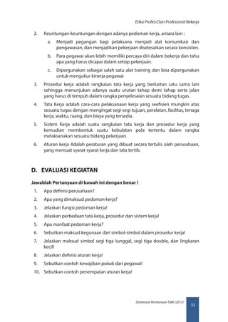 33
Direktorat Pembinaan SMK (2013)
Etika Profesi Dan Profesional Bekerja
2.	 Keuntungan-keuntungan dengan adanya pedoman kerja, antara lain :
a.	 Menjadi pegangan bagi pelaksana menjadi alat komunikasi dan
pengawasan, dan menjadikan pekerjaan diselesaikan secara konsisten.
b.	 Para pegawai akan lebih memiliki percaya diri dalam bekerja dan tahu
apa yang harus dicapai dalam setiap pekerjaan.
c.	 Dipergunakan sebagai salah satu alat training dan bisa dipergunakan
untuk mengukur kinerja pegawai
3.	 Prosedur kerja adalah rangkaian tata kerja yang berkaitan satu sama lain
sehingga menunjukan adanya suatu urutan tahap demi tahap serta jalan
yang harus di tempuh dalam rangka penyelesaian sesuatu bidang tugas.
4.	 Tata Kerja adalah cara-cara pelaksanaan kerja yang seefisien mungkin atas
sesuatu tugas dengan mengingat segi-segi tujuan, peralatan, fasilitas, tenaga
kerja, waktu, ruang, dan biaya yang tersedia.
5.	 Sistem Kerja adalah suatu rangkaian tata kerja dan prosedur kerja yang
kemudian membentuk suatu kebulatan pola tertentu dalam rangka
melaksanakan sesuatu bidang pekerjaan.
6.	 Aturan kerja Adalah peraturan yang dibuat secara tertulis oleh perusahaan,
yang memuat syarat-syarat kerja dan tata tertib.
D.	 EVALUASI KEGIATAN
Jawablah Pertanyaan di bawah ini dengan benar !
1.	 Apa definisi perusahaan?
2.	 Apa yang dimaksud pedoman kerja?
3.	 Jelaskan fungsi pedoman kerja!
4.	 Jelaskan perbedaan tata kerja, prosedur dan sistem kerja!
5.	 Apa manfaat pedoman kerja?
6.	 Sebutkan maksud kegunaan dari simbol-simbol dalam prosedur kerja!
7.	 Jelaskan maksud simbol segi tiga tunggal, segi tiga double, dan lingkaran
kecil!
8.	 Jelaskan definisi aturan kerja!
9.	 Sebutkan contoh kewajiban pokok dari pegawai!
10.	 Sebutkan contoh penempatan aturan kerja!
 