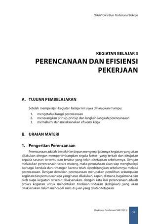 35
Direktorat Pembinaan SMK (2013)
Etika Profesi Dan Profesional Bekerja
A.	 TUJUAN PEMBELAJARAN
Setelah mempelajari kegiatan belajar ini siswa diharapkan mampu:
1.	 mengetahui fungsi perencanaan
2.	 menerangkan prinsip-prinsip dan langkah-langkah perencanaaan
3.	 memahami dan melaksanakan efisiensi kerja
B.	 URAIAN MATERI
1.	 Pengertian Perencanaan
Perencanaan adalah berpikir ke depan mengenai jalannya kegiatan yang akan
dilakukan dengan mempertimbangkan segala faktor yang terkait dan ditujukan
kepada sasaran tertentu dan terukur yang telah ditetapkan sebelumnya. Dengan
melakukan perencanaan secara matang, maka perusahaan akan siap menghadapi
berbagai kendala dan rintangan karena telah diperhitungkan sebelumnya melalui
perencanaan. Dengan demikian perencanaan merupakan pemilihan sekumpulan
kegiatan dan pemutusan apa yang harus dilakukan, kapan, di mana, bagaimana dan
oleh siapa kegiatan tersebut dilaksanakan. dengan kata lain perencanaan adalah
proses kegiatan untuk menentukan tindakan-tindakan (kebijakan) yang akan
dilaksanakan dalam mencapai suatu tujuan yang telah ditetapkan.
KEGIATAN BELAJAR 3
PERENCANAAN DAN EFISIENSI
PEKERJAAN
 