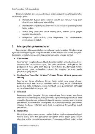 Direktorat Pembinaan SMK (2013)
Etika Profesi Dan Profesional Bekerja
36
Dalam melakukan perencanaan terdapat beberapa syarat yang harus diketahui
sebelumnya, yaitu:
a.	 Menentukan tujuan, yaitu sasaran spesifik dan terukur yang akan
dicapai pada waktu yang akan dating.
b.	 Menetapkan kegiatan yang akan dilakukan, yaitu dengan menganalisa
factor terkait.
c.	 Waktu yang diperlukan untuk mewujudkan, apakah dalam jangka
panjang atau pendek.
d.	 Pengaturan pelaksanakan, yaitu bagaimana cara melaksanakan
perencanaan tersebut.
2.	 Prinsip-prinsip Perencanaan
Perencanaan dilakukan sebelum menjalankan suatu kegiatan. Oleh karenanya
agar sesuai dengan tujuan yang diharapkan, dalam merencanakan sesuatu perlu
berpegang kepada beberapa prinsip perencanaan, yaitu sebagai berikut.
a.	 Kontinuitas
Perencanaan yang baik harus dibuat dan dipersiapkan untuk tindakan terus-
menerus dan berkesinambungan, dan perlu pemikiran peningkatan dan
perbaikan di masa yang akan datang. Hal ini hanya bisa terwujud melalui
perencanaan yang berdasarkan evaluasi dan adaptasi terhadap segala
perubahan yang terjadi.
b.	 Berdasarkan Fakta Hari ini dan Perkiraan Situasi di Masa yang akan
Datang
Perencanaan tanpa didukung dengan fakta (data) yang sesuai dengan
kebutuhan tidak akan mampu memberikan hasil yang terbaik. Oleh karena
perlu data-data pendukung guna membuat suatu perencanaan sehingga
rencana bisa dilakukan dengan baik.
c.	 Futuristik
Pencanaan selalu berkaitan dengan masa depan, Perencanaan juga harus
memperhatikan berbagai sumber, informasi seputar kinerja perusahaan pada
masa lalu dan sekarang, serta prediksi peristiwa yang mungkin akan menerpa
perusahaan, baik berbagai kesempatan untuk mencapai target perusahaan
maupun berbagai rintangan yang bisa menghalangi terwujudnya target
perusahaan.
d.	 Fleksibilitas
Fleksibilitas artinya perencanaan mudah diakomodasikan dengan berbagai
kondisi yang baru dan perubahan-perubahan masa depan yang belum
diketahui waktu memulai perencanaan. Perencanaan dibuat bukan untuk
 