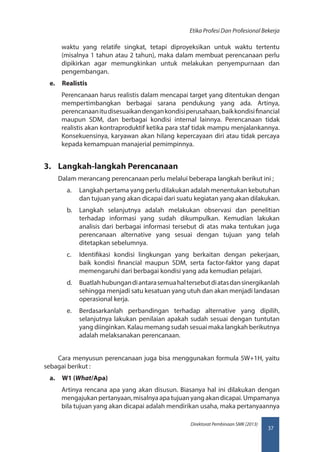 37
Direktorat Pembinaan SMK (2013)
Etika Profesi Dan Profesional Bekerja
waktu yang relatife singkat, tetapi diproyeksikan untuk waktu tertentu
(misalnya 1 tahun atau 2 tahun), maka dalam membuat perencanaan perlu
dipikirkan agar memungkinkan untuk melakukan penyempurnaan dan
pengembangan.
e.	 Realistis
Perencanaan harus realistis dalam mencapai target yang ditentukan dengan
mempertimbangkan berbagai sarana pendukung yang ada. Artinya,
perencanaanitudisesuaikandengankondisiperusahaan,baikkondisifinancial
maupun SDM, dan berbagai kondisi internal lainnya. Perencanaan tidak
realistis akan kontraproduktif ketika para staf tidak mampu menjalankannya.
Konsekuensinya, karyawan akan hilang kepercayaan diri atau tidak percaya
kepada kemampuan manajerial pemimpinnya.
3.	 Langkah-langkah Perencanaan
Dalam merancang perencanaan perlu melalui beberapa langkah berikut ini ;
a.	 Langkah pertama yang perlu dilakukan adalah menentukan kebutuhan
dan tujuan yang akan dicapai dari suatu kegiatan yang akan dilakukan.
b.	 Langkah selanjutnya adalah melakukan observasi dan penelitian
terhadap informasi yang sudah dikumpulkan. Kemudian lakukan
analisis dari berbagai informasi tersebut di atas maka tentukan juga
perencanaan alternative yang sesuai dengan tujuan yang telah
ditetapkan sebelumnya.
c.	 Identifikasi kondisi lingkungan yang berkaitan dengan pekerjaan,
baik kondisi financial maupun SDM, serta factor-faktor yang dapat
memengaruhi dari berbagai kondisi yang ada kemudian pelajari.
d.	 Buatlahhubungandiantarasemuahaltersebutdiatasdansinergikanlah
sehingga menjadi satu kesatuan yang utuh dan akan menjadi landasan
operasional kerja.
e.	 Berdasarkanlah perbandingan terhadap alternative yang dipilih,
selanjutnya lakukan penilaian apakah sudah sesuai dengan tuntutan
yang diinginkan. Kalau memang sudah sesuai maka langkah berikutnya
adalah melaksanakan perencanaan.
Cara menyusun perencanaan juga bisa menggunakan formula 5W+1H, yaitu
sebagai berikut :
a.	 W1 (What/Apa)
Artinya rencana apa yang akan disusun. Biasanya hal ini dilakukan dengan
mengajukanpertanyaan,misalnyaapatujuanyangakandicapai.Umpamanya
bila tujuan yang akan dicapai adalah mendirikan usaha, maka pertanyaannya
 