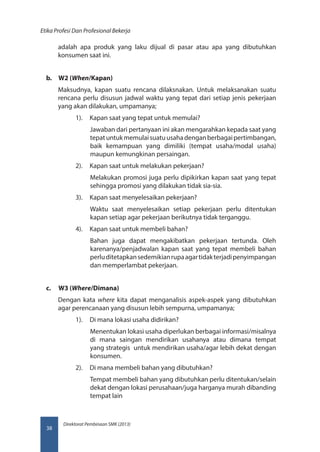 Direktorat Pembinaan SMK (2013)
Etika Profesi Dan Profesional Bekerja
38
adalah apa produk yang laku dijual di pasar atau apa yang dibutuhkan
konsumen saat ini.
b.	 W2 (When/Kapan)
Maksudnya, kapan suatu rencana dilaksnakan. Untuk melaksanakan suatu
rencana perlu disusun jadwal waktu yang tepat dari setiap jenis pekerjaan
yang akan dilakukan, umpamanya;
1).	 Kapan saat yang tepat untuk memulai?
Jawaban dari pertanyaan ini akan mengarahkan kepada saat yang
tepatuntukmemulaisuatuusahadenganberbagaipertimbangan,
baik kemampuan yang dimiliki (tempat usaha/modal usaha)
maupun kemungkinan persaingan.
2).	 Kapan saat untuk melakukan pekerjaan?
Melakukan promosi juga perlu dipikirkan kapan saat yang tepat
sehingga promosi yang dilakukan tidak sia-sia.
3).	 Kapan saat menyelesaikan pekerjaan?
Waktu saat menyelesaikan setiap pekerjaan perlu ditentukan
kapan setiap agar pekerjaan berikutnya tidak terganggu.
4).	 Kapan saat untuk membeli bahan?
Bahan juga dapat mengakibatkan pekerjaan tertunda. Oleh
karenanya/penjadwalan kapan saat yang tepat membeli bahan
perluditetapkansedemikianrupaagartidakterjadipenyimpangan
dan memperlambat pekerjaan.
c.	 W3 (Where/Dimana)
Dengan kata where kita dapat menganalisis aspek-aspek yang dibutuhkan
agar perencanaan yang disusun lebih sempurna, umpamanya;
1).	 Di mana lokasi usaha didirikan?
Menentukan lokasi usaha diperlukan berbagai informasi/misalnya
di mana saingan mendirikan usahanya atau dimana tempat
yang strategis untuk mendirikan usaha/agar lebih dekat dengan
konsumen.
2).	 Di mana membeli bahan yang dibutuhkan?
Tempat membeli bahan yang dibutuhkan perlu ditentukan/selain
dekat dengan lokasi perusahaan/juga harganya murah dibanding
tempat lain
 