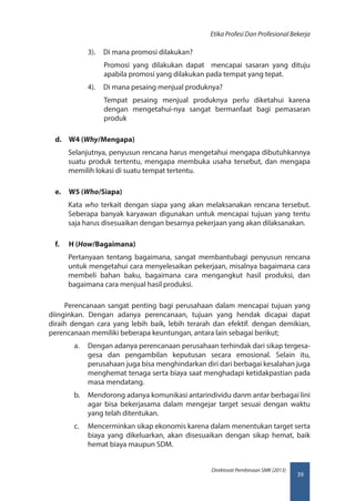 39
Direktorat Pembinaan SMK (2013)
Etika Profesi Dan Profesional Bekerja
3).	 Di mana promosi dilakukan?
Promosi yang dilakukan dapat mencapai sasaran yang dituju
apabila promosi yang dilakukan pada tempat yang tepat.
4).	 Di mana pesaing menjual produknya?
Tempat pesaing menjual produknya perlu diketahui karena
dengan mengetahui-nya sangat bermanfaat bagi pemasaran
produk
d.	 W4 (Why/Mengapa)
Selanjutnya, penyusun rencana harus mengetahui mengapa dibutuhkannya
suatu produk tertentu, mengapa membuka usaha tersebut, dan mengapa
memilih lokasi di suatu tempat tertentu.
e.	 W5 (Who/Siapa)
Kata who terkait dengan siapa yang akan melaksanakan rencana tersebut.
Seberapa banyak karyawan digunakan untuk mencapai tujuan yang tentu
saja harus disesuaikan dengan besarnya pekerjaan yang akan dilaksanakan.
f.	 H (How/Bagaimana)
Pertanyaan tentang bagaimana, sangat membantubagi penyusun rencana
untuk mengetahui cara menyelesaikan pekerjaan, misalnya bagaimana cara
membeli bahan baku, bagaimana cara mengangkut hasil produksi, dan
bagaimana cara menjual hasil produksi.
Perencanaan sangat penting bagi perusahaan dalam mencapai tujuan yang
diinginkan. Dengan adanya perencanaan, tujuan yang hendak dicapai dapat
diraih dengan cara yang lebih baik, lebih terarah dan efektif. dengan demikian,
perencanaan memiliki beberapa keuntungan, antara lain sebagai berikut;
a.	 Dengan adanya perencanaan perusahaan terhindak dari sikap tergesa-
gesa dan pengambilan keputusan secara emosional. Selain itu,
perusahaan juga bisa menghindarkan diri dari berbagai kesalahan juga
menghemat tenaga serta biaya saat menghadapi ketidakpastian pada
masa mendatang.
b.	 Mendorong adanya komunikasi antarindividu danm antar berbagai lini
agar bisa bekerjasama dalam mengejar target sesuai dengan waktu
yang telah ditentukan.
c.	 Mencerminkan sikap ekonomis karena dalam menentukan target serta
biaya yang dikeluarkan, akan disesuaikan dengan sikap hemat, baik
hemat biaya maupun SDM.
 