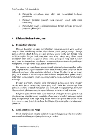 Direktorat Pembinaan SMK (2013)
Etika Profesi Dan Profesional Bekerja
40
d.	 Membantu perusahaan agar lebih siap menghadapi berbagai
perubahan.
e.	 Menjauhi berbagai masalah yang mungkin terjadi pada masa
mendatang.
f.	 Menentukan tujuan secara realistis sesuai dengan berbagai perubahan
yang mungkin terjadi.
4.	 Efisiensi Dalam Pekerjaan
a.	 Pengertian Efisiensi
Efisiensi berkaitan dengan menghasilkan sesuatu/produksi yang optimal
dengan tidak membuang sumber daya dalam proses pengerjaannya. Bekerja
dengan efisien adalah bekerja dengan gerakan, usaha, waktu dan tenaga yang
sedikit mungkin dengan hasil yang tetap sama. Cara bekerja yang efisien dapat
diterapkan oleh semua karyawan untuk semua pekerjaan yang kecil maupun
yang besar sehingga dapat membantu mempercepat penyelesaian tugas dengan
menghemat tenaga, waktu, biaya, bahan dan lainnya.
Bila seorang karyawan harus segera menyelesaikan pekerjaannya dalam waktu
yang singkat, maka karyawan tersebut harus dapat meningkatkan kecepatan dalam
bekerja, tetapi harus tetap menjaga mutu hasil kerjanya. Oleh karenanya, karyawan
yang tidak efisien akan kekurangan waktu dalam menyelesaikan pekerjaannya,
sedangkan karyawan yang efisien akan kekurangan pekerjaan untuk menghabiskan
waktunya.
Dengan demikian, efisiensi kerja merupakan pelaksanaan kerja dengan
cara tertentu, tanpa mengurangi tujuan yang telah ditetapkan sebelumnya. Cara
pelaksanaan kerja tersebut merupakan cara termudah mengerjakannya, termurah
biayanya, tersingkat waktunya, teringan bebannya serta terpendek jaraknya.
Karyawan yang efisien tidak akan mengeluh walaupun banyak yang harus
dikerjakannya, tetapi karyawan yang tidak efisien akan mengeluh walaupun sedikit
yang dikerjakannya. Cara kerja yang efisien hendaknya perlu diterapkan secara
terus-menerus agar jiwa efisiensi dapat dimiliki dan diterapkan dalam melaksanakan
pekerjaan.
b.	 Azas-azas Efisiensi Kerja
Untuk menerapkan efisiensi dalam bekerja ini karyawan perlu mengetahui
asas-asas efisiensi bagi pekerjaan yaitu sebagai berikut.
 
