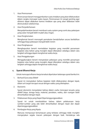41
Direktorat Pembinaan SMK (2013)
Etika Profesi Dan Profesional Bekerja
1.	 Azas Perencanaan
Perencanaan berarti menggambarkan suatu tindakan yang akan dilaksanakan
dalam rangka mencapai suatu tujuan. Perencanaan ini sangat penting agar
efisiensi dapat dilakukan karena tindakan apa yang akan dilakukan telah
direncanakan sebelumnya.
2.	 Azas Penyederhanaan
Menyederhanakan berarti membuat suatu system yang rumit atau pekerjaan
yang sukar menjadi lebih mudah atau ringan.
3.	 Azas Penghematan
Menghemat berarti mencegah pemakaian benda/bahan secara berlebihan
sehingga biaya pekerjaan menjadi lebih minim
4.	 Azas Penghapusan
Menghapuskan berarti meniadakan kegiatan yang memiliki persamaan
kegiatan atau bahan yang mungkin dapat dikerjakan sekaligus dalam satu
langkah sehingga dapat menghemat waktu kerja.
5.	 Azas Penggabungan
Menggabungkan berarti menyatukan pekerjaan yang memiliki persamaan
kegiatan atau bahan yang mungkin dapat dikerjakan sekaligus dalam satu
langkah sehingga dapat menghemat waktu kerja.
c.	 Syarat Efisensi Kerja
Untuk mencapai efisiensi kerja tersebut diperlukan beberapa syarat berikut ini.
1.	 Berhasil Guna atau Efektif
Syarat ini menyatakan bahwa kegiatan telah dilaksanakan dengan tepat,
dalam arti target tercapai sesuai dengan waktu yang ditetapkan.
2.	 Ekonomis
Syarat ekonomis menyatakan bahwa dalam usaha mencapai sesuatu yang
efektif biaya, tenaga kerja, material, peralatan, waktu, dan ruangan telah
dimanfaatkan dengan tepat.
3.	 Pelaksanaan Kerja yang Dapat Dipertanggungjawabkan
Syarat ini untuk membuktikan bahwa dalam pelaksanaan kerja
sumber-sumber yang ada telah dimanfaatkan dengan tepat dan dapat
dipertanggungjawabkan
4.	 Pembagian Kerja yang Nyata
Manusia mempunyai kemampuan yang terbatas sehingga tidak mungkin
mengerjakan segala macam pekerjaan dengan baik. Hendaknya ada
 