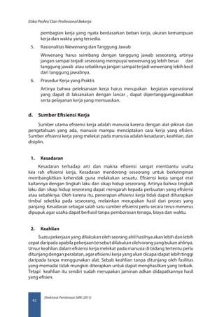 Direktorat Pembinaan SMK (2013)
Etika Profesi Dan Profesional Bekerja
42
pembagian kerja yang nyata berdasarkan beban kerja, ukuran kemampuan
kerja dan waktu yang tersedia.
5.	 Rasionalitas Wewenang dan Tanggung Jawab
Wewenang harus seimbang dengan tanggung jawab seseorang, artinya
jangan sampai terjadi seseorang mempuyai wewenang yg lebih besar	 dari
tanggung jawab atau sebaliknya jangan sampai terjadi wewenang lebih kecil
dari tanggung jawabnya.
6.	 Prosedur Kerja yang Praktis
Artinya bahwa peleksanaan kerja harus merupakan kegiatan operasional
yang dapat di laksanakan dengan lancar , dapat dipertanggungjawabkan
serta pelayanan kerja yang memuaskan.
d.	 Sumber Efisiensi Kerja
Sumber utama efisiensi kerja adalah manusia karena dengan alat pikiran dan
pengetahuan yang ada, manusia mampu menciptakan cara kerja yang efisien.
Sumber efisiensi kerja yang melekat pada manusia adalah kesadaran, keahlian, dan
disiplin.
1.	 Kesadaran
Kesadaran terhadap arti dan makna efisiensi sangat membantu usaha
kea rah efisiensi kerja, Kesadaran mendorong seseorang untuk berkeinginan
membangkitkan kehendak guna melakukan sesuatu. Efisiensi kerja sangat erat
kaitannya dengan tingkah laku dan sikap hidup seseorang. Artinya bahwa tingkah
laku dan sikap hidup seseorang dapat mengarah kepada perbuatan yang efisiensi
atau sebaliknya. Oleh karena itu, penerapan efisiensi kerja tidak dapat diharapkan
timbul seketika pada seseorang, melainkan merupakan hasil dari proses yang
panjang. Kesadaran sebagai salah satu sumber efisiensi perlu secara terus-menerus
dipupuk agar usaha dapat berhasil tanpa pemborosan tenaga, biaya dan waktu.
2.	 Keahlian
Suatu pekerjaan yang dilakukan oleh seorang ahli hasilnya akan lebih dan lebih
cepat daripada apabila pekerjaan tersebut dilakukan oleh orang yang bukan ahlinya.
Unsur keahlian dalam efisiensi kerja melekat pada manusia di bidang tertentu perlu
ditunjang dengan peralatan, agar efisiensi kerja yang akan dicapai dapat lebih tinggi
daripada tanpa menggunakan alat. Sebab keahlian tanpa ditunjang oleh fasilitas
yang memadai tidak mungkin diterapkan untuk dapat menghasilkan yang terbaik.
Tetapi keahlian itu sendiri sudah merupakan jaminan adkan didapatkannya hasil
yang efisien.
 