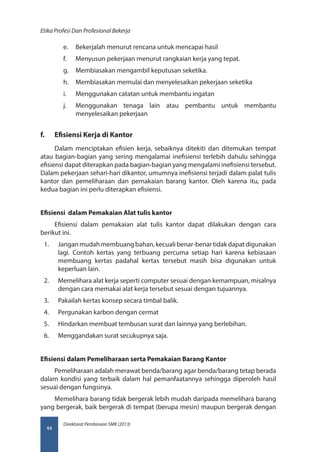 Direktorat Pembinaan SMK (2013)
Etika Profesi Dan Profesional Bekerja
44
e.	 Bekerjalah menurut rencana untuk mencapai hasil
f.	 Menyusun pekerjaan menurut rangkaian kerja yang tepat.
g.	 Membiasakan mengambil keputusan seketika.
h.	 Membiasakan memulai dan menyelesaikan pekerjaan seketika
i.	 Menggunakan catatan untuk membantu ingatan
j.	 Menggunakan tenaga lain atau pembantu untuk membantu
menyelesaikan pekerjaan
f.	 Efisiensi Kerja di Kantor
Dalam menciptakan efisien kerja, sebaiknya ditekiti dan ditemukan tempat
atau bagian-bagian yang sering mengalamai inefisiensi terlebih dahulu sehingga
efisiensi dapat diterapkan pada bagian-bagian yang mengalami inefisiensi tersebut.
Dalam pekerjaan sehari-hari dikantor, umumnya inefisiensi terjadi dalam palat tulis
kantor dan pemeliharaan dan pemakaian barang kantor. Oleh karena itu, pada
kedua bagian ini perlu diterapkan efisiensi.
Efisiensi dalam Pemakaian Alat tulis kantor
Efisiensi dalam pemakaian alat tulis kantor dapat dilakukan dengan cara
berikut ini.
1.	 Janganmudahmembuangbahan,kecualibenar-benartidakdapatdigunakan
lagi. Contoh kertas yang terbuang percuma setiap hari karena kebiasaan
membuang kertas padahal kertas tersebut masih bisa digunakan untuk
keperluan lain.
2.	 Memelihara alat kerja seperti computer sesuai dengan kemampuan, misalnya
dengan cara memakai alat kerja tersebut sesuai dengan tujuannya.
3.	 Pakailah kertas konsep secara timbal balik.
4.	 Pergunakan karbon dengan cermat
5.	 Hindarkan membuat tembusan surat dan lainnya yang berlebihan.
6.	 Menggandakan surat secukupnya saja.
Efisiensi dalam Pemeliharaan serta Pemakaian Barang Kantor
Pemeliharaan adalah merawat benda/barang agar benda/barang tetap berada
dalam kondisi yang terbaik dalam hal pemanfaatannya sehingga diperoleh hasil
sesuai dengan fungsinya.
Memelihara barang tidak bergerak lebih mudah daripada memelihara barang
yang bergerak, baik bergerak di tempat (berupa mesin) maupun bergerak dengan
 