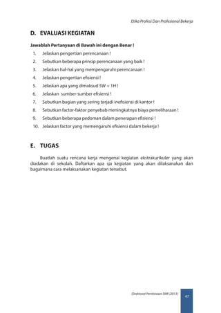 47
Direktorat Pembinaan SMK (2013)
Etika Profesi Dan Profesional Bekerja
D.	 EVALUASI KEGIATAN
Jawablah Pertanyaan di Bawah ini dengan Benar !
1.	 Jelaskan pengertian perencanaan !
2.	 Sebutkan beberapa prinsip perencanaan yang baik !
3.	 Jelaskan hal-hal yang mempengaruhi perencanaan !
4.	 Jelaskan pengertian efisiensi !
5.	 Jelaskan apa yang dimaksud 5W + 1H !
6.	 Jelaskan sumber-sumber efisiensi !
7.	 Sebutkan bagian yang sering terjadi inefisiensi di kantor !
8.	 Sebutkan factor-faktor penyebab meningkatnya biaya pemeliharaan !
9.	 Sebutkan beberapa pedoman dalam penerapan efisiensi !
10.	 Jelaskan factor yang memengaruhi efisiensi dalam bekerja !
E.	 TUGAS
Buatlah suatu rencana kerja mengenai kegiatan ekstrakurikuler yang akan
diadakan di sekolah. Daftarkan apa sja kegiatan yang akan dilaksanakan dan
bagaimana cara melaksanakan kegiatan tersebut.
 