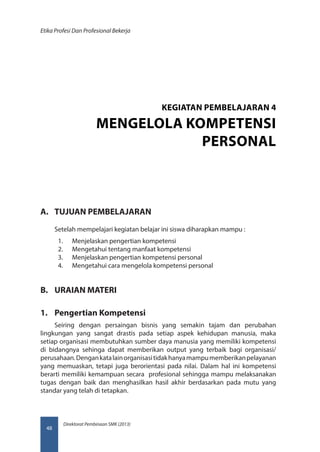 Direktorat Pembinaan SMK (2013)
Etika Profesi Dan Profesional Bekerja
48
A.	 TUJUAN PEMBELAJARAN
Setelah mempelajari kegiatan belajar ini siswa diharapkan mampu :
1.	 Menjelaskan pengertian kompetensi
2.	 Mengetahui tentang manfaat kompetensi
3.	 Menjelaskan pengertian kompetensi personal
4.	 Mengetahui cara mengelola kompetensi personal
B.	 URAIAN MATERI
1.	 Pengertian Kompetensi
Seiring dengan persaingan bisnis yang semakin tajam dan perubahan
lingkungan yang sangat drastis pada setiap aspek kehidupan manusia, maka
setiap organisasi membutuhkan sumber daya manusia yang memiliki kompetensi
di bidangnya sehinga dapat memberikan output yang terbaik bagi organisasi/
perusahaan.Dengankatalainorganisasitidakhanyamampumemberikanpelayanan
yang memuaskan, tetapi juga berorientasi pada nilai. Dalam hal ini kompetensi
berarti memiliki kemampuan secara profesional sehingga mampu melaksanakan
tugas dengan baik dan menghasilkan hasil akhir berdasarkan pada mutu yang
standar yang telah di tetapkan.
KEGIATAN PEMBELAJARAN 4
MENGELOLA KOMPETENSI
PERSONAL
 