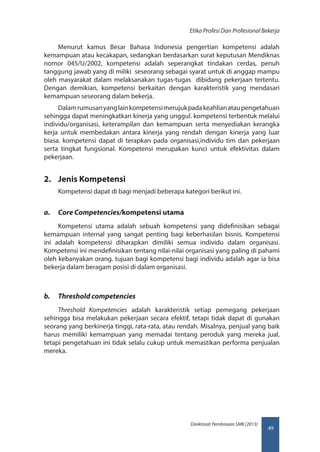 49
Direktorat Pembinaan SMK (2013)
Etika Profesi Dan Profesional Bekerja
Menurut kamus Besar Bahasa Indonesia pengertian kompetensi adalah
kemampuan atau kecakapan, sedangkan berdasarkan surat keputusan Mendiknas
nomor 045/U/2002, kompetensi adalah seperangkat tindakan cerdas, penuh
tanggung jawab yang di miliki seseorang sebagai syarat untuk di anggap mampu
oleh masyarakat dalam melaksanakan tugas-tugas dibidang pekerjaan tertentu.
Dengan demikian, kompetensi berkaitan dengan karakteristik yang mendasari
kemampuan seseorang dalam bekerja.
Dalamrumusanyanglainkompetensimerujukpadakeahlianataupengetahuan
sehingga dapat meningkatkan kinerja yang unggul. kompetensi terbentuk melalui
individu/organisasi, keterampilan dan kemampuan serta menyediakan kerangka
kerja untuk membedakan antara kinerja yang rendah dengan kinerja yang luar
biasa. kompetensi dapat di terapkan pada organisasi,individu tim dan pekerjaan
serta tingkat fungsional. Kompetensi merupakan kunci untuk efektivitas dalam
pekerjaan.
2.	 Jenis Kompetensi
Kompetensi dapat di bagi menjadi beberapa kategori berikut ini.
a.	 Core Competencies/kompetensi utama
Kompetensi utama adalah sebuah kompetensi yang didefinisikan sebagai
kemampuan internal yang sangat penting bagi keberhasilan bisnis. Kompetensi
ini adalah kompetensi diharapkan dimiliki semua individu dalam organisasi.
Kompetensi ini mendefinisikan tentang nilai-nilai organisasi yang paling di pahami
oleh kebanyakan orang. tujuan bagi kompetensi bagi individu adalah agar ia bisa
bekerja dalam beragam posisi di dalam organisasi.
b.	 Threshold competencies
Threshold Kompetencies adalah karakteristik setiap pemegang pekerjaan
sehingga bisa melakukan pekerjaan secara efektif, tetapi tidak dapat di gunakan
seorang yang berkinerja tinggi, rata-rata, atau rendah. Misalnya, penjual yang baik
harus memiliki kemampuan yang memadai tentang peroduk yang mereka jual,
tetapi pengetahuan ini tidak selalu cukup untuk memastikan performa penjualan
mereka.
 