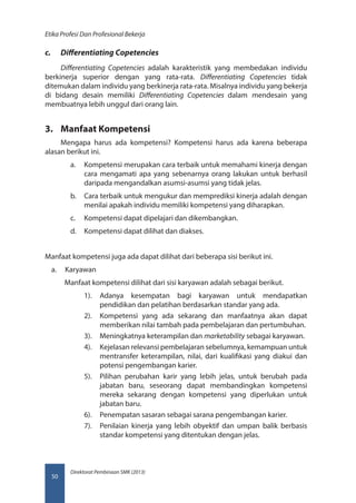 Direktorat Pembinaan SMK (2013)
Etika Profesi Dan Profesional Bekerja
50
c.	 Differentiating Copetencies
Differentiating Copetencies adalah karakteristik yang membedakan individu
berkinerja superior dengan yang rata-rata. Differentiating Copetencies tidak
ditemukan dalam individu yang berkinerja rata-rata. Misalnya individu yang bekerja
di bidang desain memiliki Differentiating Copetencies dalam mendesain yang
membuatnya lebih unggul dari orang lain.
3.	 Manfaat Kompetensi
Mengapa harus ada kompetensi? Kompetensi harus ada karena beberapa
alasan berikut ini.
a.	 Kompetensi merupakan cara terbaik untuk memahami kinerja dengan
cara mengamati apa yang sebenarnya orang lakukan untuk berhasil
daripada mengandalkan asumsi-asumsi yang tidak jelas.
b.	 Cara terbaik untuk mengukur dan memprediksi kinerja adalah dengan
menilai apakah individu memiliki kompetensi yang diharapkan.
c.	 Kompetensi dapat dipelajari dan dikembangkan.
d.	 Kompetensi dapat dilihat dan diakses.
Manfaat kompetensi juga ada dapat dilihat dari beberapa sisi berikut ini.
a.	 Karyawan
Manfaat kompetensi dilihat dari sisi karyawan adalah sebagai berikut.
1).	 Adanya kesempatan bagi karyawan untuk mendapatkan
pendidikan dan pelatihan berdasarkan standar yang ada.
2).	 Kompetensi yang ada sekarang dan manfaatnya akan dapat
memberikan nilai tambah pada pembelajaran dan pertumbuhan.
3).	 Meningkatnya keterampilan dan marketability sebagai karyawan.
4).	 Kejelasan relevansi pembelajaran sebelumnya, kemampuan untuk
mentransfer keterampilan, nilai, dari kualifikasi yang diakui dan
potensi pengembangan karier.
5).	 Pilihan perubahan karir yang lebih jelas, untuk berubah pada
jabatan baru, seseorang dapat membandingkan kompetensi
mereka sekarang dengan kompetensi yang diperlukan untuk
jabatan baru.
6).	 Penempatan sasaran sebagai sarana pengembangan karier.
7).	 Penilaian kinerja yang lebih obyektif dan umpan balik berbasis
standar kompetensi yang ditentukan dengan jelas.
 