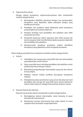51
Direktorat Pembinaan SMK (2013)
Etika Profesi Dan Profesional Bekerja
b.	 Organisasi/Perusahaan
Dengan adanya kompetensi, organisasi/perusahaan akan memperoleh
manfaat sebagai berikut.
1).	 Meningkatkan efektifitas rekrutmen dengan cara menyesuaikan
kompetensi yang diperlukan dalam pekerjaan dengan yang
dimiliki pencari kerja.
2).	 Pendidikan dan pelatihan dapat difokuskan pada kompetensi
yang diingikan perusahaan/organisasi
3).	 Penilaian terhadap hasil pendidikan dan pelatihan akan lebih
handal dan konsisten.
4).	 Pengambil keputusan dalam organisasi akan lebih percaya diri
karena karyawan telah memiliki keterampilan yang akan diperoleh
dari pendidikan dan pelatihan.
5).	 Mempermudah terjadinya perubahan melalui identifikasi
kompetensi yang diperlukan untuk mengelola perubahan.
Dalam lingkup yang lebih luas, kompetensi memiliki manfaat sebagai berikut.
a.	 Industri
1).	 Indentifikasi dan penyesuaian yang lebih baik atas keterampilan
yang dibutuhkan untuk industri.
2).	 Akses yang lebih besar terhadap pendidikan dan pelatihan sector
publik yang relevan dengan industri.
3).	 Mendorong pengembangan keterampilan yang luas dan relevan
di masa depan.
4).	 Pelatihan industri melalui sertifikasi pencapaian kompetensi
individu.
5).	 Ditetapkannya dasar pemahaman yang umum dan jelas atas hasil
pendidikan dan percaya diri yang lebih besar karena kebutuhan
industri telah terpenuhi sebagai hasil penilaian berbasis standar
b.	 Ekonomi Daerah dan Nasional
Ekonomi nasional dan daerah memperoleh manfaat sebagai berikut.
1).	 Meningkatnya bentuk keterampilan untuk bersaing di pasar
domestik dan internasional.
2).	 Mendorong investasi internasional baru pada industri di mana
angkatan kerja terampilan sangat diperlukan.
 