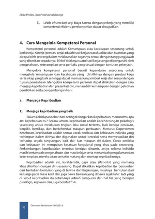 Direktorat Pembinaan SMK (2013)
Etika Profesi Dan Profesional Bekerja
52
3).	 Lebih efisien dari segi biaya karena dengan pekerja yang memiliki
kompetensi efisiensi perekonomian dapat diwujudkan.
4.	 Cara Mengelola Kompetensi Personal
Kompetensi personal adalah Kemampuan atau kecakapan seseorang untuk
berkinerja.Kinerja(prestasikerja)adalahhasilkerjasecarakualitasdankuantitasyang
dicapai oleh seorang dalam melaksanakan tugasnya sesuai dengan tanggung jawab
yang diberikan kepadanya. Efektif tidaknya suatu hasil kerja sangat dipengaruhi oleh
pengetahuan, keterampilan serta perilaku yang sesuai dengan tuntutan pekerjaan.
Mengelola kompetensi personal berarti kepandaian seseorang untuk
mengelola kemampuan dan kecakapan yang dimilikinya dengan prestasi kerja
serta sikap yang baik sehingga dapat memuaskan pemberi kerja dan sesuai dengan
tujuan perusahaan. Mengelola kompetensi personal dapat dilakukan dengan cara
menjagakepribadiandanpresentasidiri,menambahkemampuandenganpelatihan
pendidikan serta pengembangan karir.
a.	 Menjaga Kepribadian
1).	 Menjaga kepribadian yang baik
Dalamkehidupanseharihari,seringdidengarkatakepribadian,menurutmuapa
arti kepribadian itu? Secara umum, kepribadian adalah kecenderungan psikologis
seseorang untuk melakukan tingkah laku social tertentu, baik berupa perasaan,
berpikir, bersikap, dan berkehendak maupun perbuatan. Menurut Dapertemen
Kesehatan, kepribadian adalah semua corak perilaku dan kebiasaan individu yang
terhimpun dalam dirinya dan digunakan untuk bereaksi serta menyesuaikan diri
terhadap segala rangsangan, baik dari luar maupun dri dalam. Corak perilaku
dan kebiasaan ini merupakan kesatuan fungsional yang khas pada seseorang.
Perkembangan kepribadaian tersebut bersipat dinamis, artiya selama individu
masih bertambah pengetahuan dan mau belajar serta menambah pengalaman dan
keterampilan, mereka akan semakin matang dan mantap kepribadiannya.
Kepribadian adalah ciri, karakteristik, gaya atau sifat–sifat yang memang
khas dikaitkan dengan diri seseorang. Dapat dikaitkan kepribadian itu bersumber
dari bentukan-bentukan yang di terima dari lingkungan, misalnya bentukan dari
keluarga pada masa kecil dan juga bawa bawaan yang dibawa sejak lahir. Jadi yang
di sebut kepribadian itu sebetulnya adalah campuran dari hal hal yang bersipat
psikilogis, kejiwaan dan juga bersifat fisik.
 