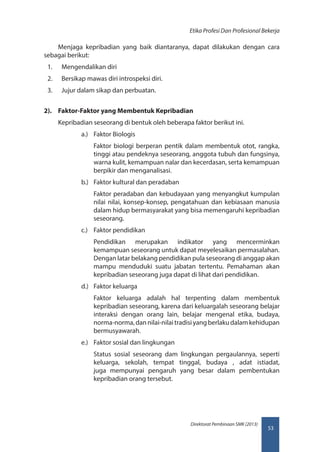 53
Direktorat Pembinaan SMK (2013)
Etika Profesi Dan Profesional Bekerja
Menjaga kepribadian yang baik diantaranya, dapat dilakukan dengan cara
sebagai berikut:
1.	 Mengendalikan diri
2.	 Bersikap mawas diri introspeksi diri.
3.	 Jujur dalam sikap dan perbuatan.
2).	 Faktor-Faktor yang Membentuk Kepribadian
Kepribadian seseorang di bentuk oleh beberapa faktor berikut ini.
a.)	 Faktor Biologis
Faktor biologi berperan pentik dalam membentuk otot, rangka,
tinggi atau pendeknya seseorang, anggota tubuh dan fungsinya,
warna kulit, kemampuan nalar dan kecerdasan, serta kemampuan
berpikir dan menganalisasi.
b.)	 Faktor kultural dan peradaban
Faktor peradaban dan kebudayaan yang menyangkut kumpulan
nilai nilai, konsep-konsep, pengatahuan dan kebiasaan manusia
dalam hidup bermasyarakat yang bisa memengaruhi kepribadian
seseorang.
c.)	 Faktor pendidikan
Pendidikan merupakan indikator yang mencerminkan
kemampuan seseorang untuk dapat meyelesaikan permasalahan.
Dengan latar belakang pendidikan pula seseorang di anggap akan
mampu menduduki suatu jabatan tertentu. Pemahaman akan
kepribadian seseorang juga dapat di lihat dari pendidikan.
d.)	 Faktor keluarga
Faktor keluarga adalah hal terpenting dalam membentuk
kepribadian seseorang, karena dari keluargalah seseorang belajar
interaksi dengan orang lain, belajar mengenal etika, budaya,
norma-norma,dannilai-nilaitradisiyangberlakudalamkehidupan
bermusyawarah.
e.)	 Faktor sosial dan lingkungan
Status sosial seseorang dam lingkungan pergaulannya, seperti
keluarga, sekolah, tempat tinggal, budaya , adat istiadat,
juga mempunyai pengaruh yang besar dalam pembentukan
kepribadian orang tersebut.
 