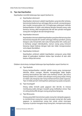 Direktorat Pembinaan SMK (2013)
Etika Profesi Dan Profesional Bekerja
54
3).	 Tipe-tipe Kepribadian
Kepribadian memiliki beberapa tipe seperti berikut ini.
a.)	 Kepribadian ekstrovert
Kepribadian ekstrovert adalah kepribadian yang bersifat terbuka,
berorientasi kedunia luar sehingga sifat ya ramah, senang bergaul,
dan mudah menyesuaikan diri. di lingkungan pekerjaan individu
berkepribadian ini lebih suka bekerja dengan banyak orang, suka
berterus terang, aktif mengeluarka ide-ide dan pandai mengajak
orang lain mengikuti ide dan keinginannya
b.)	 Kepribadian Introvert
Kepribadianintrovetadalahkepribadianyangbersifattertutupdan
berorientasi kepada diri sendiri sehingga sifatnya pendiam, jarang
bergaul, suka menyendiri, dan suka menyesuaikan diri. walau pun
ia berkerja sangat individualistis, namun orang yang introvert
biasanya dapat bekerja dengan baik dan tidak mengecewakan
serta dapat diandalkan.
c.)	 Kepribadian Ambivert
Kepribadian ambivert adalah kepribadian campuran yang tidak
dapat di golongkan kedalam kedua tipe tersebut di atas oleh
karena sifatya bervariasi.
Didalam dunia kerja, terdapat beberapa tipe kepribadian seperti berikut ini.
a.)	 Tipe Realistik
Orang berkepribadian realistik adalah orang yang mempunyai
aktivitas diluar ruangan. Mereka menganggap tidak begitu
penting bersosialisasi dan lebih suka berkerja sendiri. jika harus
berkerja dalam tim, ia lebih suka dengan orang yang setipe. Orang
ini tidak suka bergosip dan hanya berkonsentrasi pada tugasnya.
Tipe ini tidak pernah melimpahkan pekerjaannya pada orang lain.
b.)	 Tipe Investigatif
Orang selalu tertarik pada gagasan dan ide-ide. Ia merasa
membuang waktu dengan masalah yang melibatkan emosi. Tipe
ini seling berkonflik dengan orang yang biasa bergosip.
c.)	 Tipe Wirasuasta
Orang yang lebih berorientasi pada orang lain daripada gagasan.
ia mendominasi orang lain untuk mencapai orang lain dari pada
gagasan. Ia mendominasi orang lain untuk untuk mencapai
tujuanya. Ia pintar mengatur kerja orang lain, mempersuaisi orang
 