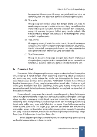 55
Direktorat Pembinaan SMK (2013)
Etika Profesi Dan Profesional Bekerja
bernegosiasi. Kemampuan bicaranya sangat diperlukan, biasa ya
ia menunjukan sifat bossy dan pemarah di lingkungan kerjanya.
d.)	 Tipe sosial
Orang yang berorieritasi untuk dan dengan orang lain. Tipe ini
cenderung mempuyai orientasi untuk menolong, memelihara dan
mengembangkan orang lain.Karenna kepekaan dan kepedulian,
orang ini seorang pengurus hal-hal yang terlalu pribadi. Bila
tidak diimbangi dengan kematangan, ia mudah tergelincir untuk
menjadi penyebar gosip.
e.)	 Tipe Artistik
Orang yang senang ide-ide dan materi untuk diespertikan dengan
cara yang unik.Tipe ini sangat menghargai kebebasan. Sayangnya,
tipe ini rentan jadi santapan gosip karena cara nya yang unik dan
sering menimbulkan interpretasi yang berbeda beda
f.)	 Tipe Konvensional
Orang ini biasanya berpungsi dengan baik dalam lingkungan
dan pekerjaan yang terstruktur dengan baik secara memerlukan
ketelitian.Ia biasanya tidak suka dengan ide-ide dan orang lain.
b.	 Presentasi Diri
Peresentasi diri adalah penampilan seseorang secara keseluruhan. Penampilan
diri,seringjuga di kenal dengan istilah Grooming. Grooming adalah penampilan
diri seseorang yang selalu terjaga dan selalu rapi. Penampilan diri harus serasi
dan menarik agar di sukai oleh orang lain. Penampilan menarik mencerminkan
kepribadian orangnya. Orang yang berpenampilan menarik akan di nilan sebagai
orang yang berkepribadian baik. Sebaliknya, orang yang kurang memperhatikan
penampilannya dinilai sebagai orang berkepribadian kurang baik mestipun hal ini
tidak berlaku mutlak.
Penampilan diri yang serasi dan menarik, sangatlah penting dalam kehidupan
sehari-hari, terrutama orang yang banyak berhubungan dengan orang lain sehingga
dapat member respon yang positif. Untuk mencapai penampilan diri yang menarik
seseorang harus mampu menganalisasi dirinya sendiri dan memakai pakaian yang
tepat pada waktu yang tepat pula.Selain itu, perlupula di perhatikan warna dan
corak busana, dandanan, raut wajah, gaya berjalan, cara makan dan minum yang
merupakan unsure penting dalam penampilan yang serasi dan menarik. Penampilan
diri yang serasi dan menarik, tidak hanya dilihat dari penampilan luar saja, tetapi
harus juga di dukung dan timbul dari dalam diri.
Untuk dapat berpenampilan menarik perlu di ketahui prinsip-perinsip yang
perlu dalam penampilan serasi dan menarik.
 