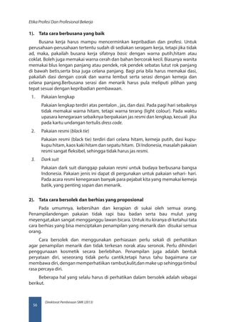 Direktorat Pembinaan SMK (2013)
Etika Profesi Dan Profesional Bekerja
56
1).	 Tata cara berbusana yang baik
Busana kerja harus mampu mencerminkan kepribadian dan profesi. Untuk
perusahaan-perusahaan tertentu sudah di sediakan seragam kerja, tetapi jika tidak
ad, maka, pakailah busana kerja sifatnya basic dengan warna putih,hitam atau
coklat. Boleh juga memakai warna cerah dan bahan bercorak kecil. Biasanya wanita
memakai blus lengan panjang atau pendek, rok pendek sebatas lutut rok panjang
di bawah betis,serta bisa juga celana panjang. Bagi pria bila harus memakai dasi,
pakailah dasi dengan corak dan warna lembut serta serasi dengan kemeja dan
celana panjang.Berbusana serasi dan menarik harus pula meliputi pilihan yang
tepat sesuai dengan kepribadian pembawaan.
1.	 Pakaian lengkap
Pakaian lengkap terdiri atas pentalon , jas, dan dasi. Pada pagi hari sebaiknya
tidak memakai warna hitam, tetapi warna terang (light colour). Pada waktu
upasara kenegaraan sebaiknya berpakaian jas resmi dan lengkap, kecuali jika
pada kartu undangan tertulis dress code.
2.	 Pakaian resmi (black tie)
Pakaian resmi (black tie) terdiri dari celana hitam, kemeja putih, dasi kupu-
kupu hitam, kaos kaki hitam dan sepatu hitam. Di Indonesia, masalah pakaian
resmi sangat fleksibel, sehingga tidak harus jas resmi.
3.	 Dark suit
Pakaian dark suit dianggap pakaian resmi untuk budaya berbusana bangsa
Indonesia. Pakaian jenis ini dapat di pergunakan untuk pakaian sehari- hari.
Pada acara resmi kenegaraan banyak para pejabat kita yang memakai kemeja
batik, yang penting sopan dan menarik.
2).	 Tata cara bersolek dan berhias yang proposional
Pada umumnya, kebersihan dan kerapian di sukai oleh semua orang.
Penampilandengan pakaian tidak rapi bau badan serta bau mulut yang
meyengat,akan sangat mengganggu lawan bicara. Untuk itu kiranya di ketahui tata
cara berhias yang bisa menciptakan penampilan yang menarik dan disukai semua
orang.
Cara bersolek dan menggunakan perhiasaan perlu sekali di perhatiikan
agar penampilan menarik dan tidak terkesan norak atau seronok. Perlu dihindari
penggunaaan kosmetik secara berlebihan. Penampilan juga adalah bentuk
peryataan diri, seseorang tidak perlu cantik,tetapi harus tahu bagaimana car
membawa diri, dengan memperhatiikan rambut,kulit,dan make up sehingga timbul
rasa percaya diri.
Beberapa hal yang selalu harus di perhatikan dalam bersolek adalah sebagai
berikut.
 
