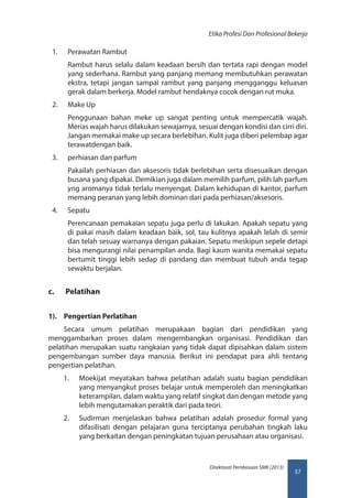 57
Direktorat Pembinaan SMK (2013)
Etika Profesi Dan Profesional Bekerja
1.	 Perawatan Rambut
Rambut harus selalu dalam keadaan bersih dan tertata rapi dengan model
yang sederhana. Rambut yang panjang memang membutuhkan perawatan
ekstra, tetapi jangan sampai rambut yang panjang mengganggu keluasan
gerak dalam berkerja. Model rambut hendaknya cocok dengan rut muka.
2.	 Make Up
Penggunaan bahan meke up sangat penting untuk mempercatik wajah.
Merias wajah harus dilakukan sewajarnya, sesuai dengan kondisi dan cirri diri.
Jangan memakai make up secara berlebihan. Kulit juga diberi pelembap agar
terawatdengan baik.
3.	 perhiasan dan parfum
Pakailah perhiasan dan aksesoris tidak berlebihan serta disesuaikan dengan
busana yang dipakai. Demikian juga dalam memilih parfum, pilih lah parfum
yng aromanya tidak terlalu menyengat. Dalam kehidupan di kantor, parfum
memang peranan yang lebih dominan dari pada perhiasan/aksesoris.
4.	 Sepatu
Perencanaan pemakaian sepatu juga perlu di lakukan. Apakah sepatu yang
di pakai masih dalam keadaan baik, sol, tau kulitnya apakah lelah di semir
dan telah sesuay warnanya dengan pakaian. Sepatu meskipun sepele detapi
bisa mengurangi nilai penampilan anda. Bagi kaum wanita memakai sepatu
bertumit tinggi lebih sedap di pandang dan membuat tubuh anda tegap
sewaktu berjalan.
c.	 Pelatihan
1).	 Pengertian Perlatihan
Secara umum pelatihan merupakaan bagian dari pendidikan yang
menggambarkan proses dalam mengembangkan organisasi. Pendidikan dan
pelatihan merupakan suatu rangkaian yang tidak dapat dipisahkan dalam sistem
pengembangan sumber daya manusia. Berikut ini pendapat para ahli tentang
pengertian pelatihan.
1.	 Moekijat meyatakan bahwa pelatihan adalah suatu bagian pendidikan
yang menyangkut proses belajar untuk memperoleh dan meningkatkan
keterampilan, dalam waktu yang relatif singkat dan dengan metode yang
lebih mengutamakan peraktik dari pada teori.
2.	 Sudirman menjelaskan bahwa pelatihan adalah prosedur formal yang
difasilisati dengan pelajaran guna terciptanya perubahan tingkah laku
yang berkaitan dengan peningkatan tujuan perusahaan atau organisasi.
 