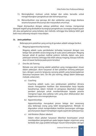 59
Direktorat Pembinaan SMK (2013)
Etika Profesi Dan Profesional Bekerja
13.	 Meningkatkan motivasi untuk belajar dan selalu bersedia untuk
mengembangkan pengetahuan dan kemampuannya.
14.	 Menumbuhkan rasa percaya diri dan solidaritas yang tinggi diantara
sesama karyawan khususnya dan masyarakat umumnya.
Dapat disimpulkan dengan adanya pelatihan akan mampu mengurangi
dampak negatif yang disebabkan kurangnya pengetahuan, kurangnya kepercayaan
diri atau pengalaman yang terbatas dari individu sehingga bisa bekerja lebih giat
baik masa sekarang maupun masa depan.
3).	 Jenis pelatihan
	 Beberapa jenis pelatihan yang sering di gunakan adalah sebagai berikut.
1.	 Magang/apprenticeship training
Magang adalah suatu pembekalan terhadap karyawan dengan cara
belajar dan peraktik secara langsung di suatu posisi pekerjaan. Magang
banyak sekali di gunkan melihat potensi individu dalam satu jenis
pekerjaan tertentu sehingga bila telah selesay magang, biasaya individu
akan di tawari berkerja pada posisi tersebut.
2.	 One the Job Training
Metode one job training adalah pelatihan yang menggunakan situasi
dalam pekerjaan. disini karyawan di beri pelatihan tentang pekerjaan
baru dengan suvervisi langsung seorang pelatih yang berpengalaman
(biasanya karyawan lain). On the job training, dibagi dalam beberapa
metode, antara lain:
a.)	 Coaching
Coaching adalah suatu cara pelaksanaan pelatihan dimana
atasan mengajarkan keahlian dan ketarampilan kerja kepada
bawahannya. dalam metode ini pengawas diperlukan sebagai
pemberi petunjuk untuk memberitahukan kepada peserta
mengenai tugas atau pekerja rutin yang akan dilaksanakan dan
bagaimana cara mengerjakannya.
b.)	 Apprenticeships
Apprenticeships merupakan proses belajar dari seseorang
atau beberapa orang yang lebih berpengalaman. Metode ini
digunakan untuk mengembakan keahlian perorangan sehingga
para karyawan dapat mempelajari segala aspek dari pekerjaannya.
c.)	 Job Rotation (Rotasi Jabatan)
Dalam rotasi jabatan karyawan diberikan kesempatan untuk
mendapatkan pengetahuan pada bagian-bagian organisasi yang
berbeda dan juga praktik berbagai macam keterampilan dengan
 