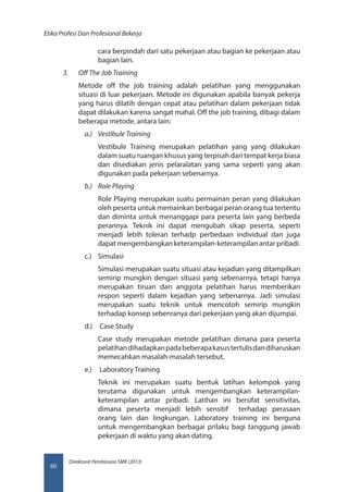 Direktorat Pembinaan SMK (2013)
Etika Profesi Dan Profesional Bekerja
60
cara berpindah dari satu pekerjaan atau bagian ke pekerjaan atau
bagian lain.
3.	 Off The Job Training
Metode off the job training adalah pelatihan yang menggunakan
situasi di luar pekerjaan. Metode ini digunakan apabila banyak pekerja
yang harus dilatih dengan cepat atau pelatihan dalam pekerjaan tidak
dapat dilakukan karena sangat mahal. Off the job training, dibagi dalam
beberapa metode, antara lain:
a.)	 Vestibule Training
Vestibule Training merupakan pelatihan yang yang dilakukan
dalam suatu ruangan khusus yang terpisah dari tempat kerja biasa
dan disediakan jenis pelaralatan yang sama seperti yang akan
digunakan pada pekerjaan sebenarnya.
b.)	 Role Playing
Role Playing merupakan suatu permainan peran yang dilakukan
oleh peserta untuk memainkan berbagai peran orang tua tertentu
dan diminta untuk menanggapi para peserta lain yang berbeda
perannya. Teknik ini dapat mengubah sikap peserta, seperti
menjadi lebih toleran terhadp perbedaan individual dan juga
dapat mengembangkan keterampilan-keterampilan antar pribadi.
c.)	 Simulasi
Simulasi merupakan suatu situasi atau kejadian yang ditampilkan
semirip mungkin dengan situasi yang sebenarnya, tetapi hanya
merupakan tiruan dan anggota pelatihan harus memberikan
respon seperti dalam kejadian yang sebenarnya. Jadi simulasi
merupakan suatu teknik untuk mencotoh semirip mungkin
terhadap konsep sebenranya dari pekerjaan yang akan dijumpai.
d.)	 Case Study
Case study merupakan metode pelatihan dimana para peserta
pelatihandihadapkanpadabeberapakasustertulisdandiharuskan
memecahkan masalah-masalah tersebut.
e.)	 Laboratory Training
Teknik ini merupakan suatu bentuk latihan kelompok yang
terutama digunakan untuk mengembangkan keterampilan-
keterampilan antar pribadi. Latihan ini bersifat sensitivitas,
dimana peserta menjadi lebih sensitif terhadap perasaan
orang lain dan lingkungan. Laboratory training ini berguna
untuk mengembangkan berbagai prilaku bagi tanggung jawab
pekerjaan di waktu yang akan dating.
 