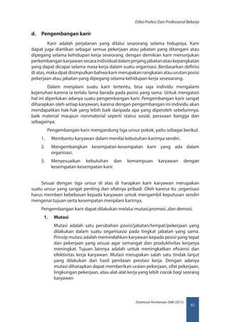 61
Direktorat Pembinaan SMK (2013)
Etika Profesi Dan Profesional Bekerja
d.	 Pengembangan karir
	 Karir adalah perjalanan yang dilalui seseorang selama hidupnya. Karir
dapat juga diartikan sebagai semua pekerjaan atau jabatan yang ditangani atau
dipegang selama kehidupan kerja seseorang. dengan demikian karir menunjukan
perkembangankaryawansecaraindividualdalamjenjangjabatanataukepangkatan
yang dapat dicapai selama masa kerja dalam suatu organisasi. Berdasarkan definisi
di atas, maka dpat disimpulkan bahwa karir merupakan rangkaian atau urutan posisi
pekerjaan atau jabatan yang dipegang selama kehidupan kerja seseoarang.
	 Dalam menjalani suatu karir tertentu, bisa saja individu mengalami
kejenuhan karena ia terlalu lama berada pada posisi yang sama. Untuk mengatasi
hal ini diperlukan adanya suatu pengembangan karir. Pengembangan karir sangat
diharapkan oleh setiap karyawan, karena dengan pengembangan ini individu akan
mendapatkan hak-hak yang lebih baik daripada apa yang diperoleh sebelumnya,
baik material maupun nonmaterial seperti status sosial, perasaan bangga dan
sebagainya.
	 Pengembangan karir mengandung tiga unsur pokok, yaitu sebagai berikut.
1.	 Membantu karyawan dalam menilai kebutuhan karirnya sendiri.
2.	 Mengembangkan kesempatan-kesempatan karir yang ada dalam
organisasi.
3.	 Menyesuaikan kebutuhan dan kemampuan karyawan dengan
kesempatan-kesempatan karir.
Sesuai dengan tiga unsur di atas di harapkan karir karyawan merupakan
suatu unsur yang sangat penting dan sifatnya pribadi .Oleh karena itu ,organisasi
harus memberi kebebasan kepada karyawan untuk mengambil keputusan sendiri
mengenai tujuan serta kesempatan menjalani karirnya.
Pengembangan karir dapat dilakukan melalui mutasi,promosi ,dan demosi.
1.	 Mutasi
Mutasi adalah satu perubahan posisi/jabatan/tempat/pekerjaan yang
dilakukan dalam suatu organisasio pada tingkat jabatan yang sama.
Prinsip mutasi adalah memindahkan karyawan kepada posisi yang tepat
dan pekerjaan yang sesuai agar semangat dan produktivitas kerjanya
meningkat. Tujuan lainnya adalah untuk meningkatkan efisiensi dan
efektivitas kerja karyawan. Mutasi merupakan salah satu tindak lanjut
yang dilakukan dari hasil penilaian prestasi kerja. Dengan adanya
mutasi diharapkan dapat memberikan uraian pekerjaan, sifat pekerjaan,
lingkungan pekerjaan, atau alat-alat kerja yang lebih cocok bagi seorang
karyawan
 