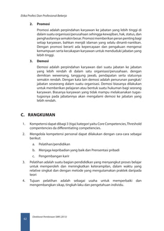 Direktorat Pembinaan SMK (2013)
Etika Profesi Dan Profesional Bekerja
62
2.	 Promosi
Promosi adalah perpindahan karyawan ke jabatan yang lebih tinggi di
dalam suatu organisasi/perusahaan sehingga kewajiban, hak, status, dan
penghasilannya semakin besar. Promosi memberikan peran penting bagi
setiap karyawan, bahkan menjdi idaman yang selalu dinanti-nantikan.
Dengan promosi berarti ada kepercayaan dan pengakuan mengenai
kemampuan serta kecakapan karyawan untuk menduduki jabatan yang
lebih tinggi.
3.	 Demosi
Demosi adalah perpindahan karyawan dari suatu jabatan ke jabatan
yang lebih rendah di dalam satu organisasi/perusahaan. dengan
demikian wewenang, tanggung jawab, pendapatan serta statusnya
semakin rendah. Dengan kata lain demosi adalah penurunan pangkat/
jabatan seseorang dalam suatu organisasi. Demosi biasanya dilakukan
untuk memberikan pelajaran atau bentuk suatu hukuman bagi seorang
karyawan. Biasanya karyawan yang tidak mampu melaksanakan tugas-
tugasnya pada jabatannya akan mengalami demosi ke jabatan yang
lebih rendah.
C.	 RANGKUMAN
1.	 Kompetensi dapat dibagi 3 (tiga) kategori yaitu Core Competencies,Threshold
compentencies da differentiating competiencies.
2.	 Mengelola kompetensi personal dapat dilakukan dengan cara-cara sebagai
berikut:
a.	 Pelatihan/pendidikan
b.	 Menjaga kepribadian yang baik dan Prensentasi pribadi
c.	 Pengembangan karir
3.	 Pelatihan adalah suatu bagian pendididkan yang menyangkut proses belajar
untuk memperoleh dan meningkatkan keterampilan, dalam waktu yang
relative singkat dan dengan metode yang mengutamakan praktek daripada
teori
4.	 Tujuan pelatihan adalah sebagai usaha untuk memperbaiki dan
mengembangkan sikap, tingkah laku dan pengetahuan individu.
 